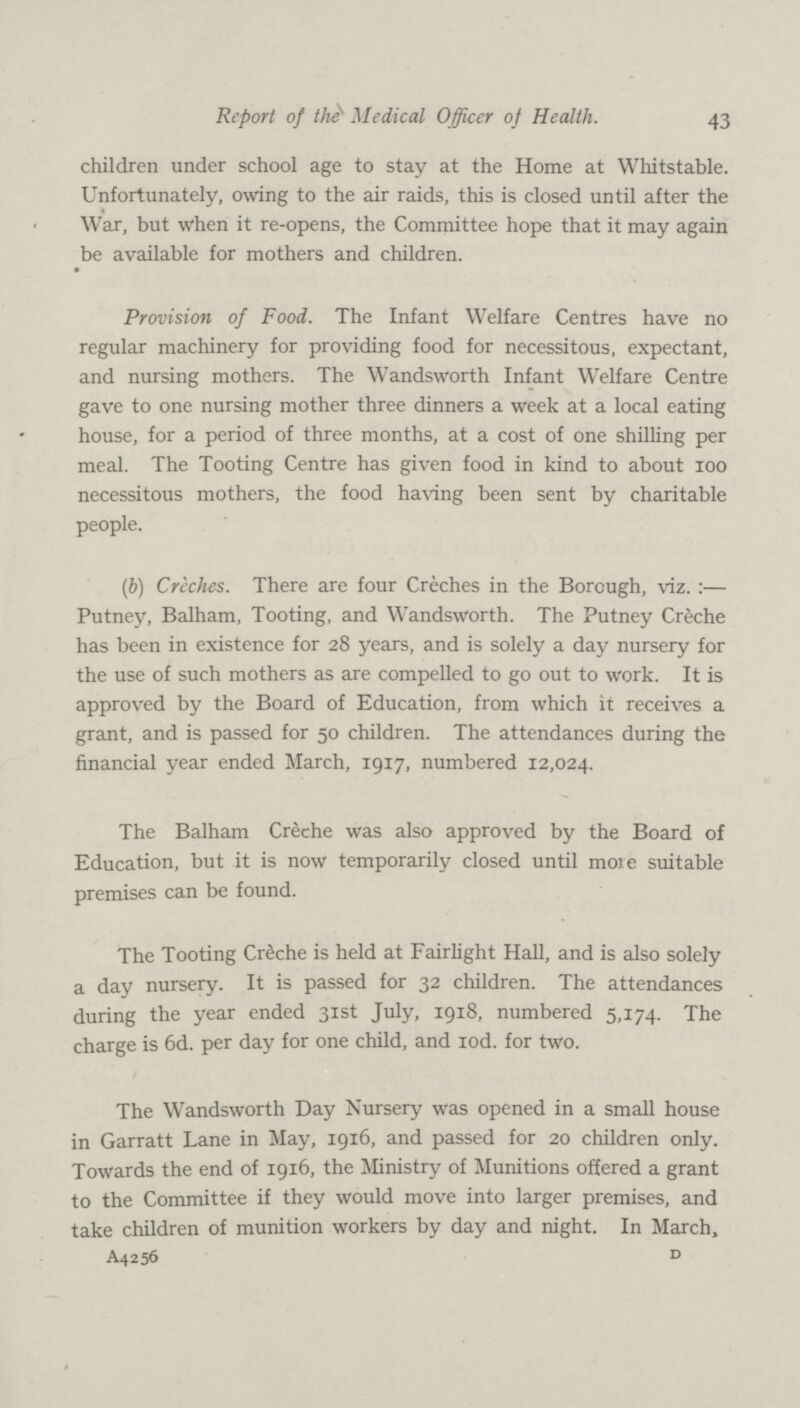 43 Report of the Medical Officer of Health. children under school age to stay at the Home at Whitstable. Unfortunately, owing to the air raids, this is closed until after the War, but when it re-opens, the Committee hope that it may again be available for mothers and children. Provision of Food. The Infant Welfare Centres have no regular machinery for providing food for necessitous, expectant, and nursing mothers. The Wandsworth Infant Welfare Centre gave to one nursing mother three dinners a week at a local eating house, for a period of three months, at a cost of one shilling per meal. The Tooting Centre has given food in kind to about 100 necessitous mothers, the food having been sent by charitable people. (6) Creches. There are four Creches in the Borough, viz.:— Putney, Balham, Tooting, and Wandsworth. The Putney Creche has been in existence for 28 years, and is solely a day nursery for the use of such mothers as are compelled to go out to work. It is approved by the Board of Education, from which it receives a grant, and is passed for 50 children. The attendances during the financial year ended March, 1917, numbered 12,024. The Balham Creche was also approved by the Board of Education, but it is now temporarily closed until more suitable premises can be found. The Tooting Creche is held at Fairlight Hall, and is also solely a day nursery. It is passed for 32 children. The attendances during the year ended 31st July, 1918, numbered 5,174. The charge is 6d. per day for one child, and 10d. for two. The Wandsworth Day Nursery was opened in a small house in Garratt Lane in May, 1916, and passed for 20 children only. Towards the end of 1916, the Ministry of Munitions offered a grant to the Committee if they would move into larger premises, and take children of munition workers by day and night. In March, A4256 d