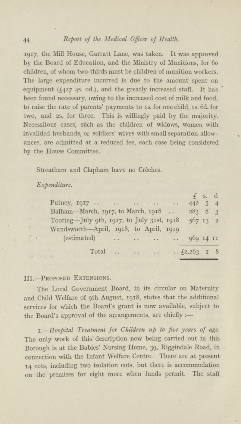 44 Report of the Medical Officer of Health. 1917, the Mill House, Garratt Lane, was taken. It was approved by the Board of Education, and the Ministry of Munitions, for 60 children, of whom two-thirds must be children of munition workers. The large expenditure incurred is due to the amount spent on equipment (£427 4s. od.), and the greatly increased staff. It has been found necessary, owing to the increased cost of milk and food, to raise the rate of parents' payments to is. for one child, is. 6d. for two, and 2s. for three. This is willingly paid by the majority. Necessitous cases, such as the children of widows, women with invalided husbands, or soldiers' wives with small separation allow ances, are admitted at a reduced fee, each case being considered by the House Committee. Streatham and Clapham have no Creches. Expenditure. £ s. d Putney, 1917 442 5 4 Balham—March, 1917, to March, 1918 283 8 3 Tooting—July 9th, 1917, to July 31st, 1918 567 13 2 Wandsworth—April, 1918, to April, 1919 (estimated) 969 14 11 Total £2,263 1 8 III.—Proposed Extensions. The Local Government Board, in its circular on Maternity and Child Welfare of 9th August, 1918, states that the additional services for which the Board's grant is now available, subject to the Board's approval of the arrangements, are chiefly:— 1.—Hospital Treatment for Children up to five years of age. The only work of this1 description now being carried out in this Borough is at the Babies' Nursing Home, 39, Riggindale Road, in connection with the Infant Welfare Centre. There are at present 14 cots, including two isolation cots, but there is accommodation on the premises for eight more when funds permit. The staff