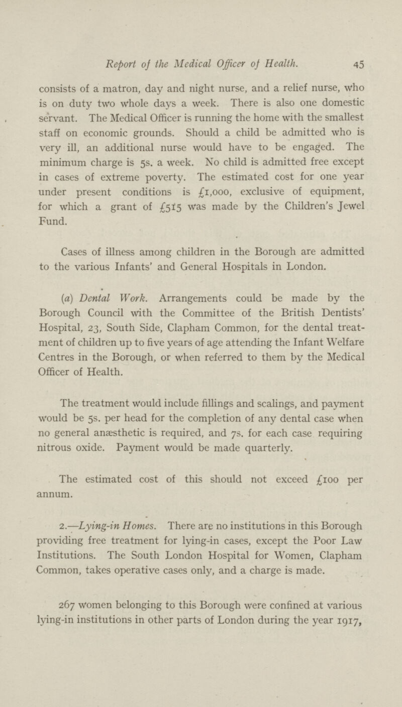 45 Report of the Medical Officer of Health. consists of a matron, day and night nurse, and a relief nurse, who is on duty two whole days a week. There is also one domestic servant. The Medical Officer is running the home with the smallest staff on economic grounds. Should a child be admitted who is very ill, an additional nurse would have to be engaged. The minimum charge is 5s. a week. No child is admitted free except in cases of extreme poverty. The estimated cost for one year under present conditions is £1,000, exclusive of equipment, for which a grant of £515 was made by the Children's Jewel Fund. Cases of illness among children in the Borough are admitted to the various Infants' and General Hospitals in London. (a) Dental Work. Arrangements could be made by the Borough Council with the Committee of the British Dentists' Hospital, 23, South Side, Clapham Common, for the dental treat ment of children up to five years of age attending the Infant Welfare Centres in the Borough, or when referred to them by the Medical Officer of Health. The treatment would include fillings and scalings, and payment would be 5s. per head for the completion of any dental case when no general anaesthetic is required, and 7s. for each case requiring nitrous oxide. Payment would be made quarterly. The estimated cost of this should not exceed £100 per annum. 2.—Lying-in Homes. There are no institutions in this Borough providing free treatment for lying-in cases, except the Poor Law Institutions. The South London Hospital for Women, Clapham Common, takes operative cases only, and a charge is made. 267 women belonging to this Borough were confined at various lying-in institutions in other parts of London during the year 1917,