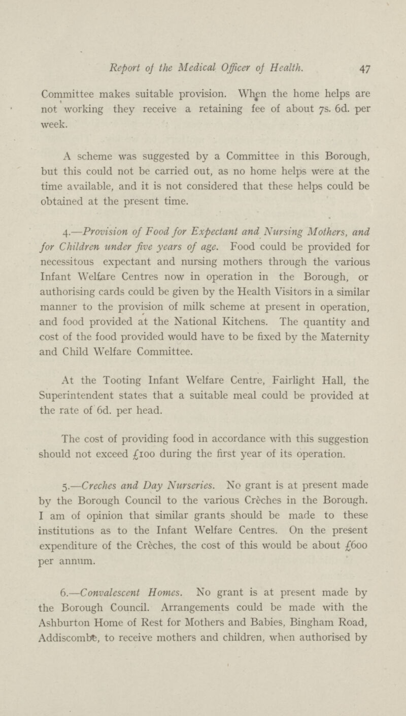 47 Report of the Medical Officer of Health. Committee makes suitable provision. When the home helps are not working they receive a retaining fee of about 7s. 6d. per week. A scheme was suggested by a Committee in this Borough, but this could not be carried out, as no home helps were at the time available, and it is not considered that these helps could be obtained at the present time. 4.—Provision of Food for Expectant and Nursing Mothers, and for Children under five years of age. Food could be provided for necessitous expectant and nursing mothers through the various Infant Welfare Centres now in operation in the Borough, or authorising cards could be given by the Health Visitors in a similar manner to the provision of milk scheme at present in operation, and food provided at the National Kitchens. The quantity and cost of the food provided would have to be fixed by the Maternity and Child Welfare Committee. At the Tooting Infant Welfare Centre, Fairlight Hall, the Superintendent states that a suitable meal could be provided at the rate of 6d. per head. The cost of providing food in accordance with this suggestion should not exceed £100 during the first year of its operation. 5.—Creches and Day Nurseries. No grant is at present made by the Borough Council to the various Creches in the Borough. I am of opinion that similar grants should be made to these institutions as to the Infant Welfare Centres. On the present expenditure of the Creches, the cost of this would be about £600 per annum. 6.—Convalescent Homes. No grant is at present made by the Borough Council. Arrangements could be made with the Ashburton Home of Rest for Mothers and Babies, Bingham Road, Addiscombbe, to receive mothers and children, when authorised by