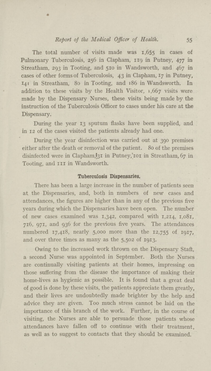 55 Report of the Medical Officer of Health. The total number of visits made was 1,655 in cases 01 Pulmonary Tuberculosis, 256 in Clapham, 119 in Putney, 477 in Streatham, 293 in Tooting, and 510 in Wandsworth, and 467 in cases of other forms of Tuberculosis, 43 in Clapham, 17 in Putney, 141 in Streatham, 80 in Tooting, and 186 in Wandsworth. In addition to these visits by the Health Visitor, 1,667 visits were made by the Dispensary Nurses, these visits being made by the instruction of the Tuberculosis Officer to cases under his care at the Dispensary. During the year 13 sputum flasks have been supplied, and in 12 of the cases visited the patients already had one. During the year disinfection was carried out at 390 premises either after the death or removal of the patient. 80 of the premises disinfected were in Clapham,(31 in Putney,'101 in Streatham, 67 in Tooting, and ill in Wandsworth. Tuberculosis Dispensaries. There has been a large increase in the number of patients seen at the Dispensaries, and, both in numbers of new cases and attendances, the figures are higher than in any of the previous five years during which the Dispensaries have been open. The number of new cases examined was 1,342, compared with 1,214, 1,081, 716, 971, and 936 for the previous five years. The attendances numbered 17,418, nearly 5,000 more than the 12,755 of 1917, and over three times as many as the 5,502 of 1913. Owing to the increased work thrown on the Dispensary Staflt, a second Nurse was appointed in September. Both the Nurses are continually visiting patients at their homes, impressing on those suffering from the disease the importance of making their home-lives as hygienic as possible. It is found that a great deal of good is done by these visits, the patients appreciate them greatly, and their lives are undoubtedly made brighter by the help and advice they are given. Too much stress cannot be laid on the importance of this branch of the work. Further, in the course of visiting, the Nurses are able to persuade those patients whose attendances have fallen off to continue with their treatment, as well as to suggest to contacts that they should be examined.