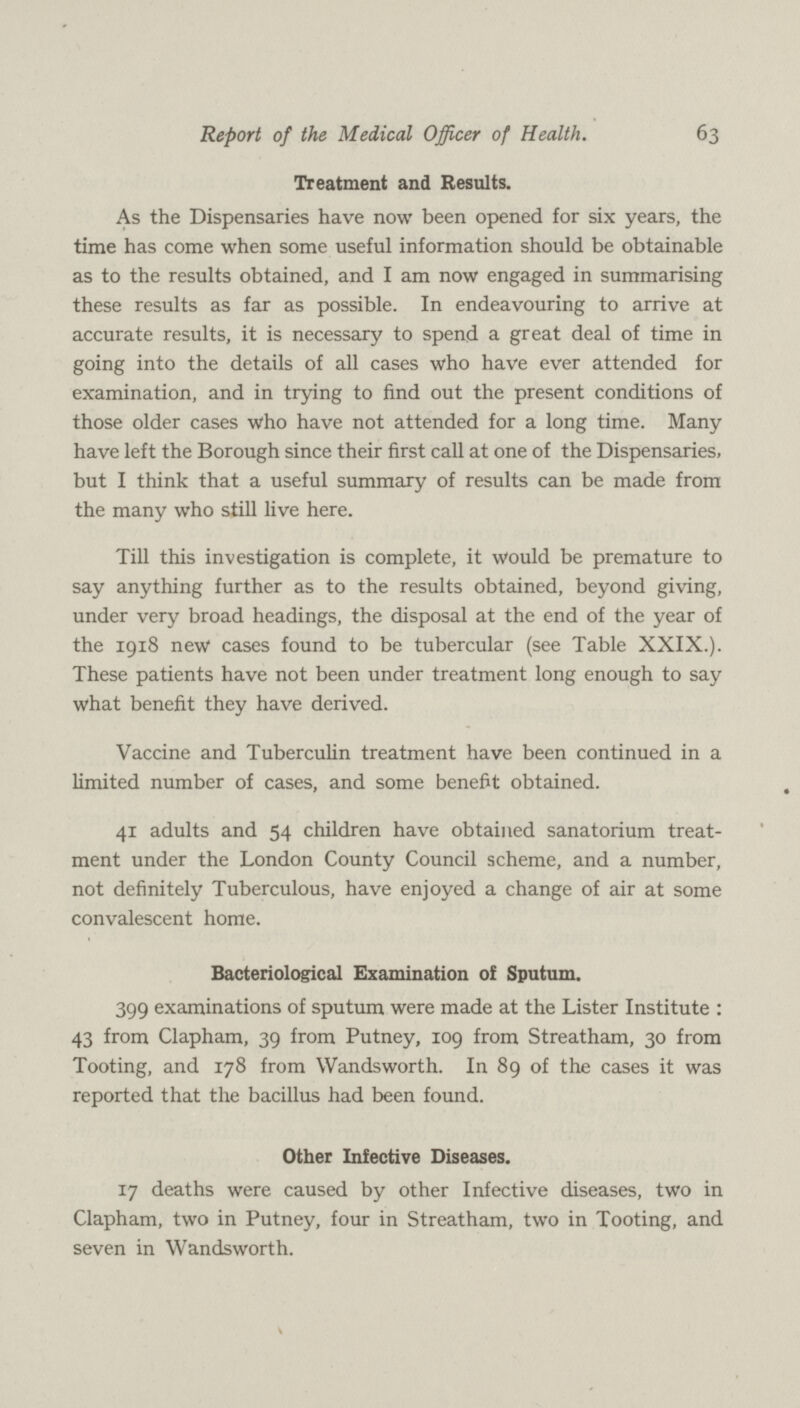 63 Report of the Medical Officer of Health. Treatment and Results. As the Dispensaries have now been opened for six years, the time has come when some useful information should be obtainable as to the results obtained, and I am now engaged in summarising these results as far as possible. In endeavouring to arrive at accurate results, it is necessary to spend a great deal of time in going into the details of all cases who have ever attended for examination, and in trying to find out the present conditions of those older cases who have not attended for a long time. Many have left the Borough since their first call at one of the Dispensaries, but I think that a useful summary of results can be made from the many who still live here. Till this investigation is complete, it would be premature to say anything further as to the results obtained, beyond giving, under very broad headings, the disposal at the end of the year of the 1918 new cases found to be tubercular (see Table XXIX.). These patients have not been under treatment long enough to say what benefit they have derived. Vaccine and Tuberculin treatment have been continued in a limited number of cases, and some benefit obtained. 41 adults and 54 children have obtained sanatorium treat ment under the London County Council scheme, and a number, not definitely Tuberculous, have enjoyed a change of air at some convalescent home. Bacteriological Examination of Sputum. 399 examinations of sputum were made at the Lister Institute: 43 from Clapham, 39 from Putney, 109 from Streatham, 30 from Tooting, and 178 from Wandsworth. In 89 of the cases it was reported that the bacillus had been found. Other Infective Diseases. 17 deaths were caused by other Infective diseases, two in Clapham, two in Putney, four in Streatham, two in Tooting, and seven in Wandsworth.