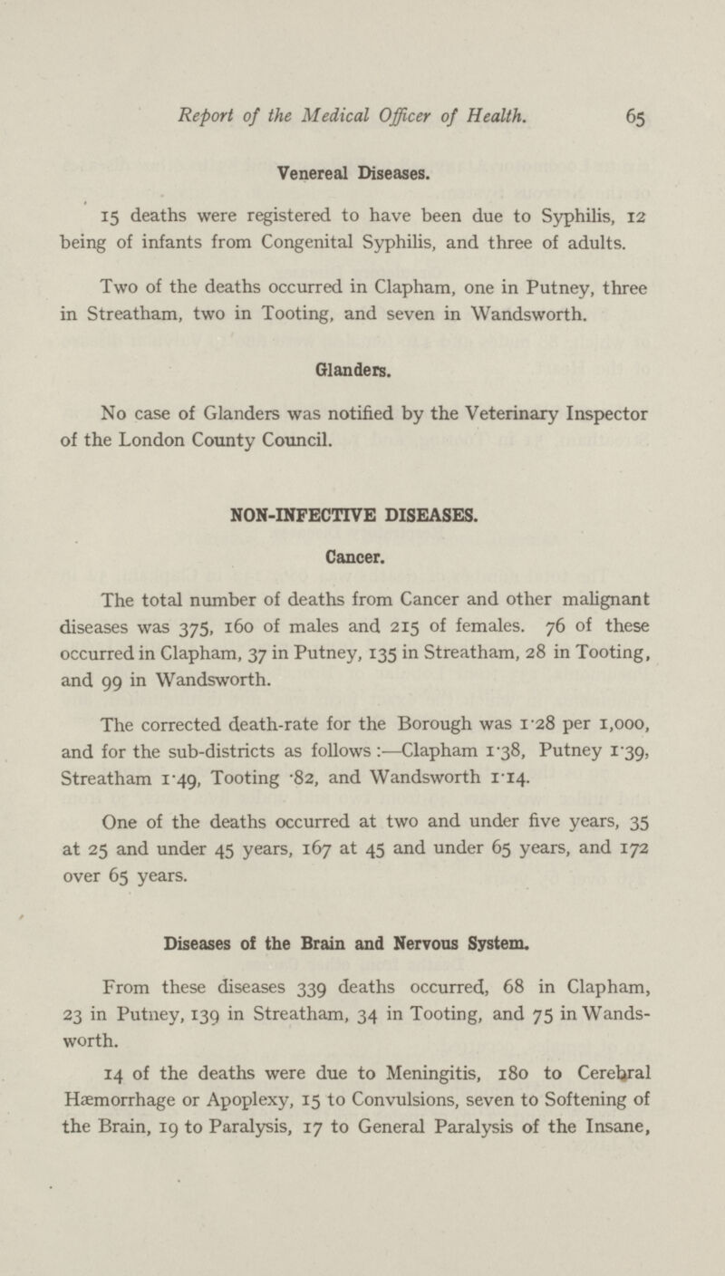 65 Report of the Medical Officer of Health. Venereal Diseases. 15 deaths were registered to have been due to Syphilis, 12 being of infants from Congenital Syphilis, and three of adults. Two of the deaths occurred in Clapham, one in Putney, three in Streatham, two in Tooting, and seven in Wandsworth. Glanders. No case of Glanders was notified by the Veterinary Inspector of the London County Council. NON-INFECTIVE DISEASES. Cancer. The total number of deaths from Cancer and other malignant diseases was 375, 160 of males and 215 of females. 76 of these occurred in Clapham, 37 in Putney, 135 in Streatham, 28 in Tooting, and 99 in Wandsworth. The corrected death-rate for the Borough was i'28 per 1,000, and for the sub-districts as follows:—Clapham 138, Putney 1.39, Streatham 1.49, Tooting .82, and Wandsworth 1.14. One of the deaths occurred at two and under five years, 35 at 25 and under 45 years, 167 at 45 and under 65 years, and 172 over 65 years. Diseases of the Brain and Nervous System. From these diseases 339 deaths occurred, 68 in Clapham, 23 in Putney, 139 in Streatham, 34 in Tooting, and 75 in Wands worth. 14 of the deaths were due to Meningitis, 180 to Cerebral Haemorrhage or Apoplexy, 15 to Convulsions, seven to Softening of the Brain, 19 to Paralysis, 17 to General Paralysis of the Insane,