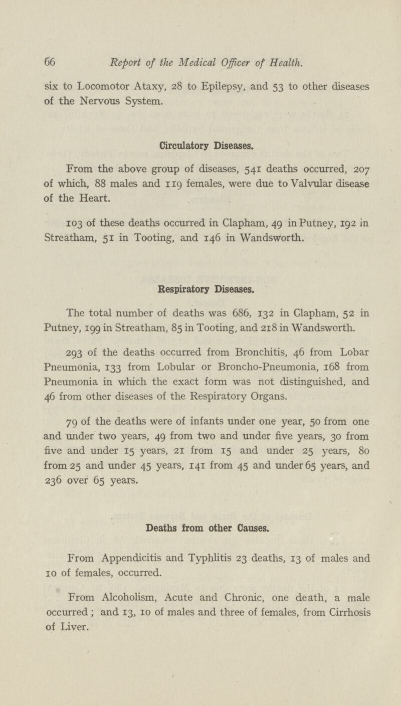 66 Report of the Medical Officer of Health. six to Locomotor Ataxy, 28 to Epilepsy, and 53 to other diseases of the Nervous System. Circulatory Diseases. From the above group of diseases, 541 deaths occurred, 207 of which, 88 males and 119 females, were due to Valvular disease of the Heart. 103 of these deaths occurred in Clapham, 49 in Putney, 192 in Streatham, 51 in Tooting, and 146 in Wandsworth. Respiratory Diseases. The total number of deaths was 686, 132 in Clapham, 52 in Putney, 199 in Streatham, 85 in Tooting, and 218 in Wandsworth. 293 of the deaths occurred from Bronchitis, 46 from Lobar Pneumonia, 133 from Lobular or Broncho-Pneumonia, 168 from Pneumonia in which the exact form was not distinguished, and 46 from other diseases of the Respiratory Organs. 79 of the deaths were of infants under one year, 50 from one and under two years, 49 from two and under five years, 30 from five and under 15 years, 21 from 15 and under 25 years, 80 from 25 and under 45 years, 141 from 45 and under 65 years, and 236 over 65 years. Deaths from other Causes. From Appendicitis and Typhlitis 23 deaths, 13 of males and 10 of females, occurred. From Alcoholism, Acute and Chronic, one death, a male occurred; and 13, 10 of males and three of females, from Cirrhosis of Liver.