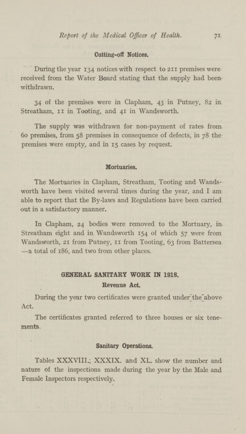 71 Report of ihe Medical Officer of Health. Cutting-off Notices. During the year 134 notices with respect to 211 premises were received from the Water Board stating that the supply had been' withdrawn. 34 of the premises were in Clapham, 43 in Putney, 82 iu Streatham, 11 in Tooting, and 41 in Wandsworth. The supply was withdrawn for non-payment of rates from. 60 premises, from 58 premises in consequence of defects, in 78 the premises were empty, and in 15 cases by request. Mortuaries. The Mortuaries in Clapham, Streatham, Tooting and Wands worth have been visited several times during the year, and I am able to report that the By-laws and Regulations have been carried out in a satisfactory manner. In Clapham, 24 bodies were removed to the Mortuary, in Streatham eight and in Wandsworth 154 of which 57 were from Wandsworth, 21 from Putney, 11 from Tooting, 63 from Battersea —a total of 186, and two from other places. GENERAL SANITARY WORK IN 1918. Revenue Act. During the year two certificates were granted under theabove Act. The certificates granted referred to three houses or six tene ments. Sanitary Operations. Tables XXXVIII.; XXXIX. and XL. show the number and nature of the inspections made during the year by the Male and Female Inspectors respectively.