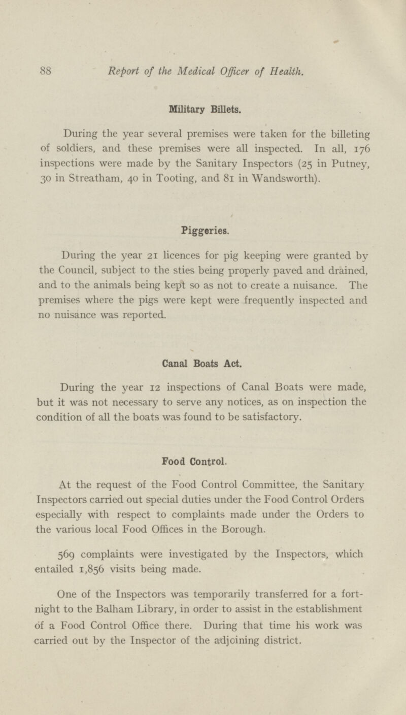 88 Report of the Medical Officer of Health. military tsuiets. During the year several premises were taken for the billeting of soldiers, and these premises were all inspected. In all, 176 inspections were made by the Sanitary Inspectors (25 in Putney, 30 in Streatham, 40 in Tooting, and 81 in Wandsworth). Piggeries. During the year 21 licences for pig keeping were granted by the Council, subject to the sties being properly paved and drained, and to the animals being kept so as not to create a nuisance. The premises where the pigs were kept were frequently inspected and no nuisance was reported. Canal Boats Act. During the year 12 inspections of Canal Boats were made, but it was not necessary to serve any notices, as on inspection the condition of all the boats was found to be satisfactory. Food Control. At the request of the Food Control Committee, the Sanitary Inspectors carried out special duties under the Food Control Orders especially with respect to complaints made under the Orders to the various local Food Offices in the Borough. 569 complaints were investigated by the Inspectors, which entailed 1,856 visits being made. One of the Inspectors was temporarily transferred for a fort night to the Balham Library, in order to assist in the establishment of a Food Control Office there. During that time his work was carried out by the Inspector of the adjoining district.