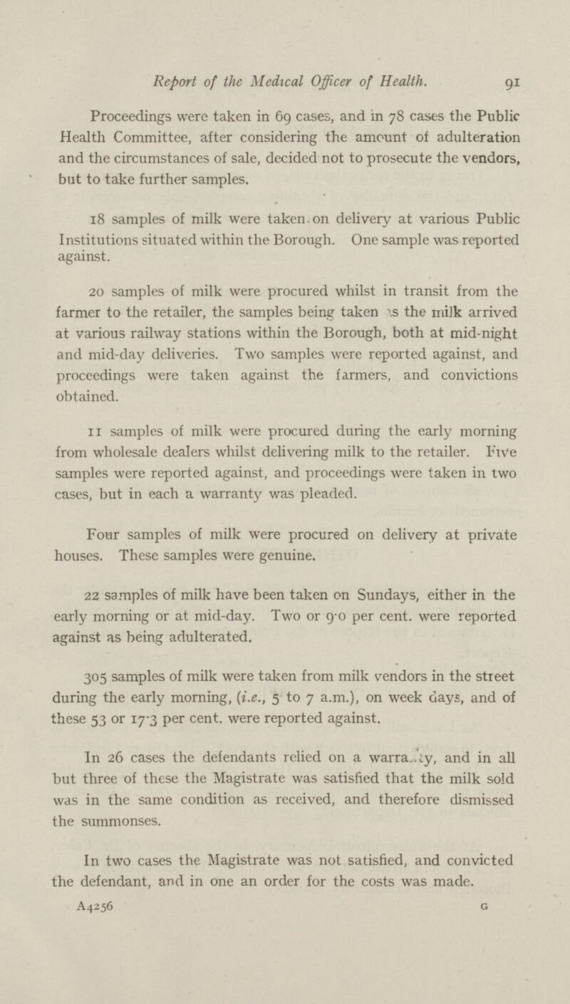 9i Report of the Medical Officer of Health. Proceedings were taken in 69 cases, and in 78 cases the Public Health Committee, after considering the amount of adulteration and the circumstances of sale, decided not to prosecute the vendors, but to take further samples. 18 samples of milk were taken.on delivery at various Public Institutions situated within the Borough. One sample was reported against. 20 samples of milk were procured whilst in transit from the farmer to the retailer, the samples being taken as the milk arrived at various railway stations within the Borough, both at mid-night and mid-day deliveries. Two samples were reported against, and proceedings were taken against the farmers, and convictions obtained. 11 samples of milk were procured during the early morning from wholesale dealers whilst delivering milk to the retailer. Five samples were reported against, and proceedings were taken in two cases, but in each a warranty was pleaded. Four samples of milk were procured on delivery at private houses. These samples were genuine. 22 samples of milk have been taken on Sundays, either in the early morning or at mid-day. Two or 9.0 per cent, were reported against as being adulterated. 305 samples of milk were taken from milk vendors in the street during the early morning, (i.e., 5 to 7 a.m.), on week days, and of these 53 or 17.3 per cent, were reported against. In 26 cases the defendants relied on a warranty, and in all but three of these the Magistrate was satisfied that the milk sold was in the same condition as received, and therefore dismissed the summonses. In two cases the Magistrate was not satisfied, and convicted the defendant, and in one an order for the costs was made. A4256 G