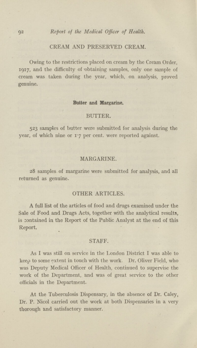 92 Report of the Medical Officer of Health. CREAM AND PRESERVED CREAM. Owing to the restrictions placed on cream by the Cream Order, 1917, and the difficulty of -obtaining samples, only one sample of cream was taken during the year, which, on analysis, proved genuine. Butter and Margarine. BUTTER. 523 samples of butter were submitted for analysis during the year, of which nine or 17 per cent, were reported against. MARGARINE. 28 samples of margarine were submitted for analysis, and all returned as genuine. OTHER ARTICLES. A full list of the articles of food and drugs examined under the Sale of Food and Drugs Acts, together with the analytical results, is contained in the Report of the Public Analyst at the end of this Report. STAFF. As I was still on service in the London District I was able to keep to some extent in touch with the work. Dr. Oliver Field, who was Deputy Medical Officer of Health, continued to supervise the work of the Department, and was of great service to the other officials in the Department. At the Tuberculosis Dispensary, in the absence of Dr. Caley, Dr. P. Nicol carried out the work at both Dispensaries in a very thorough and satisfactory manner.