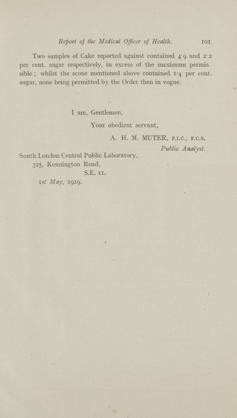 IOI Report oj the Medical Officer oj Health. Two samples of Cake reported against contained 4.9 and 2.2 per cent, sugar respectively, in excess of the maximum permis sible ; whilst the scone mentioned above contained 1.4 per cent. sugar, none being permitted by the Order then in vogue. I am, Gentlemen, Your obedient servant, A. H. M. MUTER, F.I.C., F.C.S. Public Analyst. South London Central Public Laboratory, 325, Kennington Road, S.E. 11. 1st May, 1919.