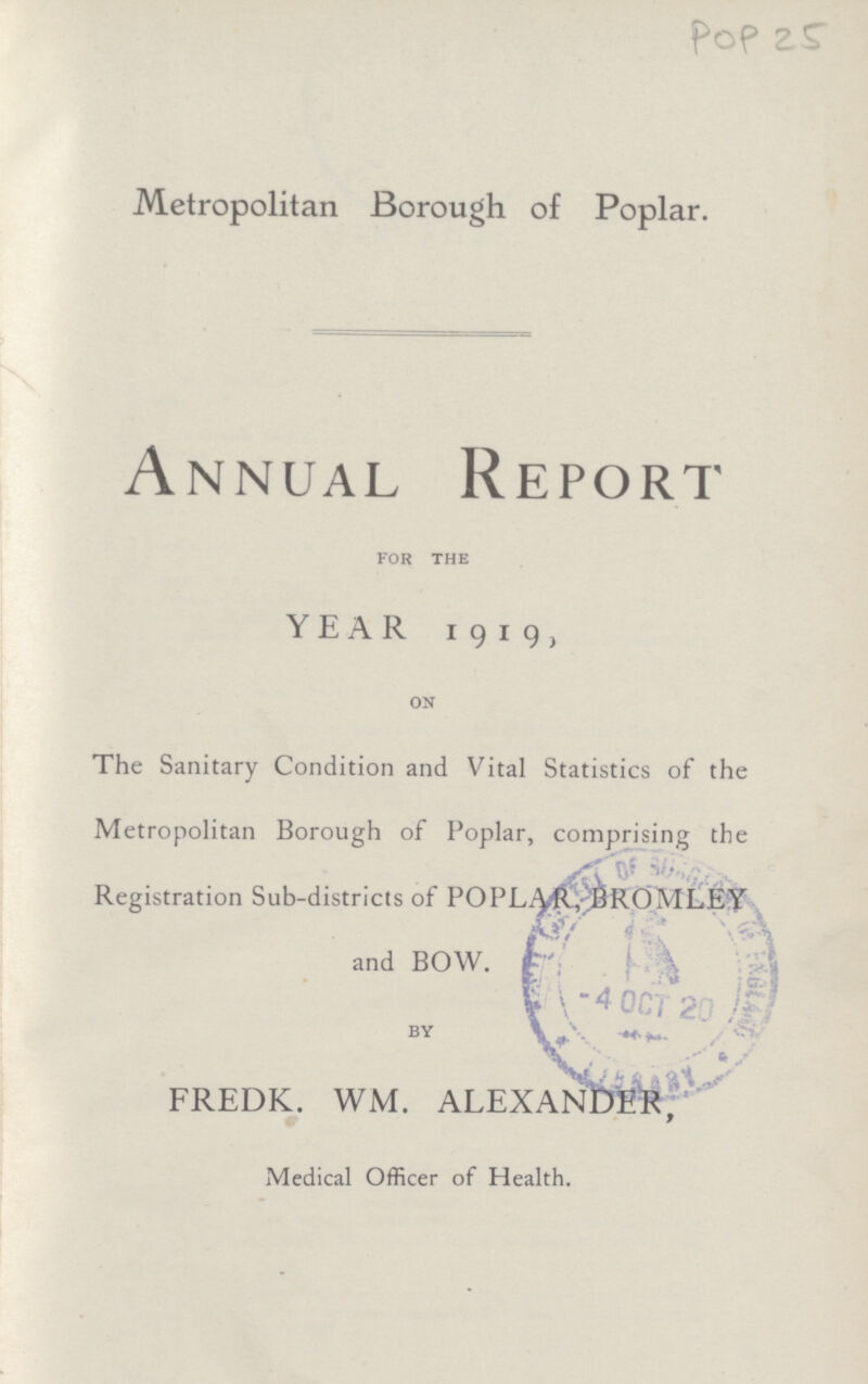 POP 25 Metropolitan Borough of Poplar. Annual Report for the YEAR 1919, on The Sanitary Condition and Vital Statistics of the Metropolitan Borough of Poplar, comprising the Registration Sub-districts of POPLAR,BROMLEY and BOW. FREDK. WM. ALEXANDER, Medical Officer of Health.