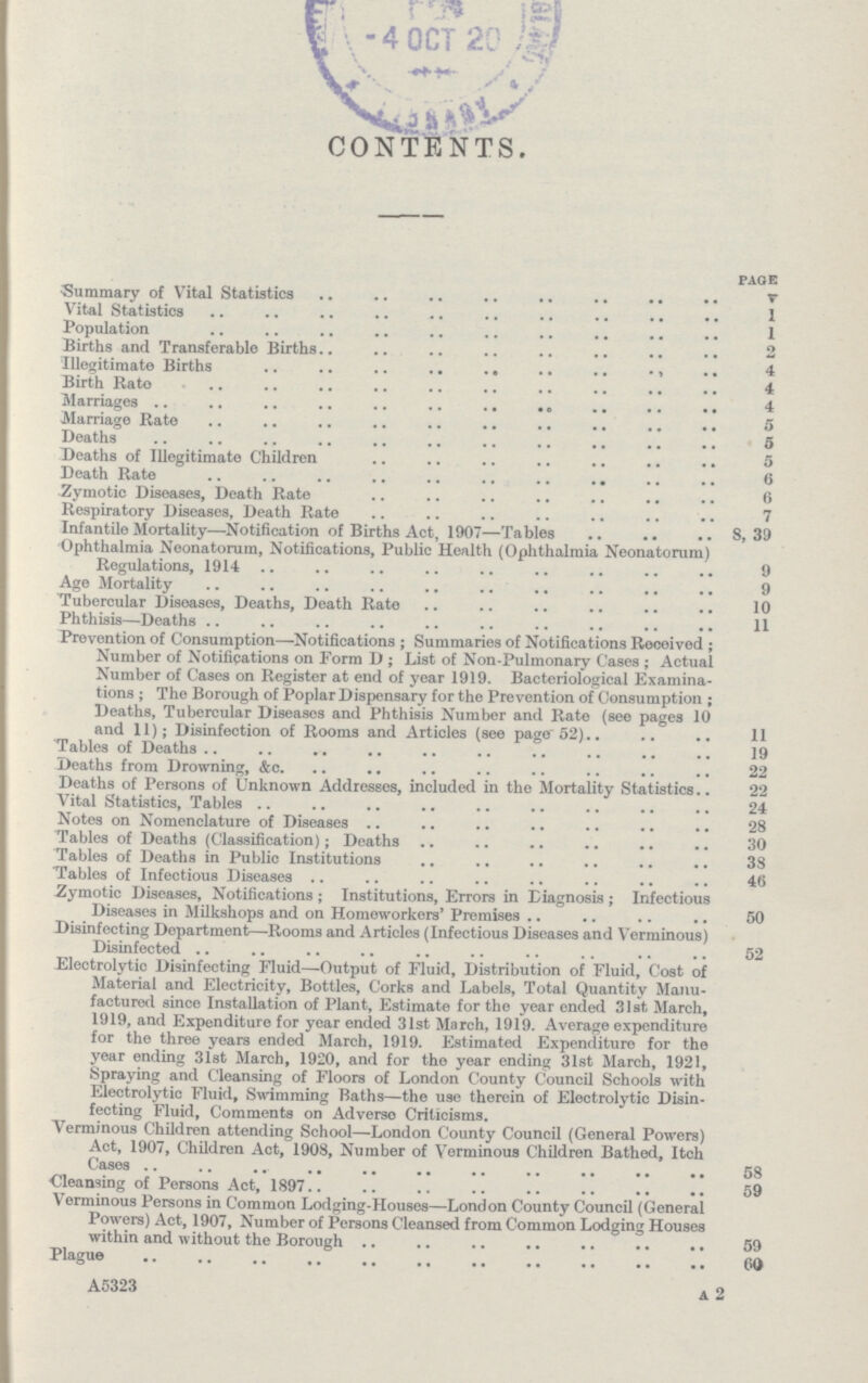 CONTENTS. page Summary of Vital Statistics v Vital Statistics 1 Population 1 Births and Transferable Births 2 Illegitimate Births 4 Birth Rato 4 Marriages 4 Marriage Rate 5 Deaths 5 Deaths of Illegitimate Children 5 Death Rate 0 ■Zymotic Diseases, Death Rate 6 Respiratory Diseases, Death Rate 7 Infantile Mortality—Notification of Births Act, 1907—Tables 8,39 Ophthalmia Neonatorum, Notifications, Public Health (Ophthalmia Neonatorum) Regulations, 1914 9 Age Mortality 9 Tubercular Diseases, Deaths, Death Rate 10 Phthisis—Deaths 11 Prevention of Consumption—Notifications; Summaries of Notifications Received; Number of Notifications on Form D; List of Non-Pulmonary Cases; Actual Number of Cases on Register at end of year 1919. Bacteriological Examina tions; The Borough of Poplar Dispensary for the Prevention of Consumption; Deaths, Tubercular Diseases and Phthisis Number and Rate (see pages 10 and 11); Disinfection of Rooms and Articles (see page 52) 11 Tables of Deaths 19 Deaths from Drowning, &c. 22 Deaths of Persons of Unknown Addresses, included in the Mortality Statistics 22 Vital Statistics, Tables 24 Notes on Nomenclature of Diseases 28 Tables of Deaths (Classification); Deaths 30 Tables of Deaths in Public Institutions 38 Tables of Infectious Diseases 46 Zymotic Diseases, Notifications ; Institutions, Errors in Diagnosis ; Infectious Diseases in Milkshops and on Homeworkers' Premises 50 Disinfecting Department—Rooms and Articles (Infectious Diseases and Verminous) Disinfected 52 Electrolytic Disinfecting Fluid—Output of Fluid, Distribution of Fluid, Cost of Material and Electricity, Bottles, Corks and Labels, Total Quantity Manu factured since Installation of Plant, Estimate for the year ended 31st March, 1919, and Expenditure for year ended 31st March, 1919. Average expenditure for the three years ended March, 1919. Estimated Expenditure for the year ending 31st March, 1920, and for the year ending 31st March, 1921, Spraying and Cleansing of Floors of London County Council Schools with Electrolytic Fluid, Swimming Baths—the use therein of Electrolytic Disin fecting Fluid, Comments on Adverso Criticisms. Verminous Children attending School—London County Council (General Powers) Act, 1907, Children Act, 1908, Number of Verminous Children Bathed, Itch Cases 58 Cleansing of Persons Act, 1897 59 Verminous Persons in Common Lodging-IIouses—London County Council (General Powers) Act, 1907, Number of Persons Cleansed from Common Lodging Houses within and without the Borough 59 Plague GO A5323 A 2