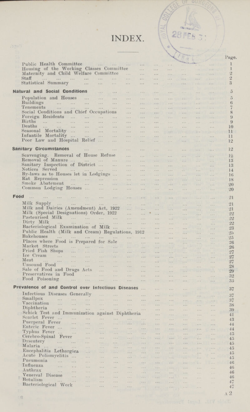 INDEX. Page. Public Health Committee Housing of the Working Classes Committee 1 Maternity and Child Welfare Committee 2 Staff 2 Statistical Summary 3 Natural and Social Conditions 5 Population and Houses 5 Buildings 6 Tenements 7 Social Conditions and Chief Occupations 8 Foreign Residents 9 Births 9 Deaths 10 Seasonal Mortality 11 Infantile Mortality 11 Poor Law and Hospital Relief 12 Sanitary Circumstances 12 Scavenging. Removal of House Refuse 12 Removal of Manure 13 Sanitary Inspection of District 13 Notices Served 14 By-laws as to Houses let in Lodgings 16 Rat Repression 18 Smoke Abatement 20 Common Lodging Houses 20 Food 21 Milk Supply 21 Milk and Dairies (Amendment) Act, 1922 21 Milk (Special Designations) Order, 1922 22 Pasteurised Milk 22 Dirty Milk 22 Bacteriological Examination of Milk 23 Public Health (Milk and Cream) Regulations, 1912 25 Bakehouses 25 Places where Food is Prepared for Sale 26 Market Streets 26 Fried Fish Shops 27 Ice Cream 27 Meat 27 Unsound Food 28 Sale of Food and Drugs Acts 29 Preservatives in Food 32 Food Poisoning 35 Prevalence of and Control over Infectious Diseases 37 Infectious Diseases Generally 37 Smallpox 37 Vaccination 38 Diphtheria 39 Schick Test and Immunization against Diphtheria 41 Scarlet Fever 43 Puerperal Fever 44 Enteric Fever 44 Typhus Fever 45 Cerebro-Spinal Fever45 Dysentery 45 Malaria 45Encephalitis Lethargica 45 Acute Poliomyelitis 45 Pneumonia 46 Influenza 46 Anthrax 46 Venereal Disease 46 Botulism 47 Bacteriological Work 47 A2