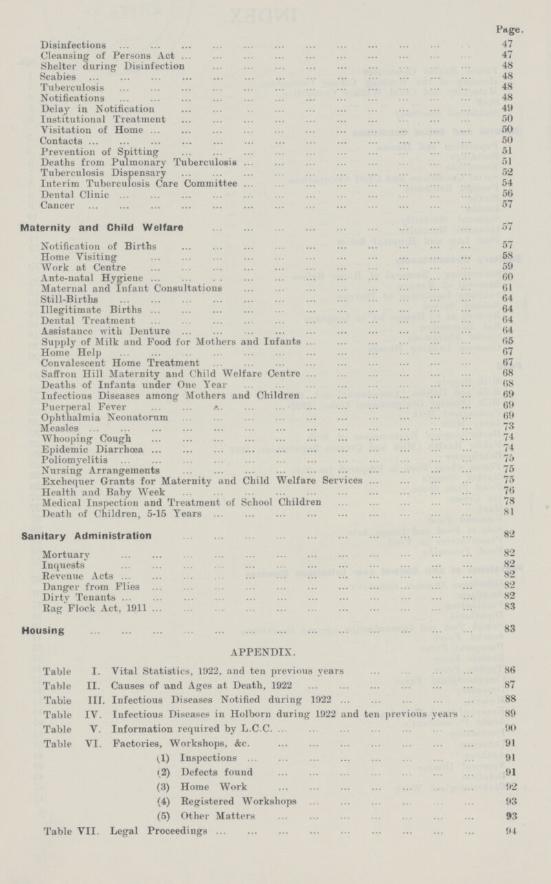 Page. Disinfections 47 Cleansing of Persons Act 47 Shelter during Disinfection 48 Scabies 48 Tuberculosis 48 Notifications 48 Delay in Notification 49 Institutional Treatment 50 Visitation of Home 50 Contacts 50 Prevention of Spitting 51 Deaths from Pulmonary Tuberculosis 51 Tuberculosis Dispensary 52 Interim Tuberculosis Care Committee 54 Dental Clinic 56 Cancer 57 Maternity and Child Welfare 57 Notification of Births 57 Home Visiting 58 Work at Centre 59 Ante-natal Hygiene 60 Maternal and Infant Consultations 61 Still-Births 64 Illegitimate Births 64 Dental Treatment 64 Assistance with Denture64 Supply of Milk and Food for Mothers and Infants 65 Home Help 67 Convalescent Home Treatment 67 Saffron Hill Maternity and Child Welfare Centre 68 Deaths of Infants under One Year 68 Infectious Diseases among Mothers and Children 69 Puerperal Fever 69 Ophthalmia Neonatorum 69 Measles 73 Whooping Cough 74 Epidemic Diarrhœa 74 Poliomyelitis 75 Nursing Arrangements 75 Exchequer Grants for Maternity and Child Welfare Services 75 Health and Baby Week 76 Medical Inspection and Treatment of School Children 78 Death of Children, 5-15 Years 81 Sanitary Administration 82 Mortuary 82 Inquests 82 Revenue Acts 82 Danger from Flies 82 Dirty Tenants 82 Rag Flock Act, 1911 83 Housing 83 APPENDIX. Table I. Vital Statistics, 1922, and ten previous years 86 Table II. Causes of and Ages at Death, 1922 87 Table III. Infectious Diseases Notified during 1922 88 Table IV. Infectious Diseases in Holborn during 1922 and ten previous years 89 Table V. Information required by L.C.C. 90 Table VI. Factories, Workshops, &c. 91 (1) Inspections 91 (2) Defects found 91 (3) Home Work 92 (4) Registered Workshops 93 (5) Other Matters 93 Table VII. Legal Proceedings 94