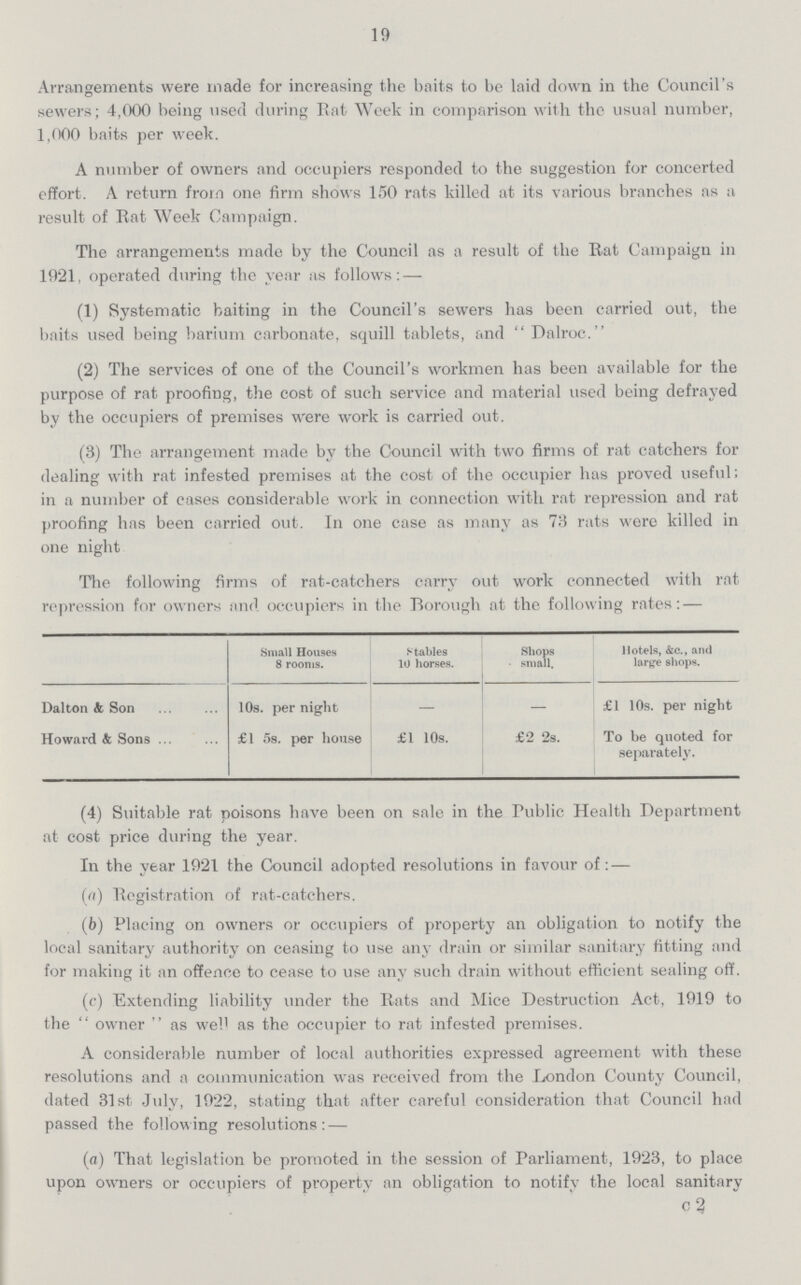 19 Arrangements were made for increasing the baits to be laid down in the Council's sewers; 4,000 being used during Rat Week in comparison with the usual number, 1,000 baits per week. A number of owners and occupiers responded to the suggestion for concerted effort. A return from one firm shows 150 rats killed at its various branches as a result of Eat Week Campaign. The arrangements made by the Council as a result of the Rat Campaign in 1021, operated during the year as follows: — (1) Systematic baiting in the Council's sewers has been carried out, the baits used being barium carbonate, squill tablets, and  Dalroc. (2) The services of one of the Council's workmen has been available for the purpose of rat proofing, the cost of such service and material used being defrayed by the occupiers of premises were work is carried out. (3) The arrangement made by the Council with two firms of rat catchers for dealing with rat infested premises at the cost of the occupier has proved useful; in a number of cases considerable work in connection with rat repression and rat proofing has been carried out. In one case as many as 73 rats were killed in one night The following firms of rat-catchers carry out work connected with rat repression for owners and occupiers in the Borough at the following rates: — Small Houses 8 rooms. Stables 10 horses. Shops small. Hotels, &e., and large shops. Dalton & Son 10s. per night — £1 10s. per night Howard & Sons £1 5s. per house £1 10s. £2 2s. To be quoted for separately. (4) Suitable rat poisons have been on sale in the Public Health Department at cost price during the year. In the year 1021 the Council adopted resolutions in favour of:— (a) Registration of rat-catchers. (b) Placing on owners or occupiers of property an obligation to notify the local sanitary authority on ceasing to use any drain or similar sanitary fitting and for making it an offence to cease to use any such drain without efficient sealing off. (c) Extending liability under the Rats and Mice Destruction Act, 1919 to the owner  as well as the occupier to rat infested premises. A considerable number of local authorities expressed agreement with these resolutions and a communication was received from the London County Council, dated 31st July, 1922, stating that after careful consideration that Council had passed the following resolutions:— (a) That legislation be promoted in the session of Parliament, 1923, to place upon owners or occupiers of property an obligation to notify the local sanitary C2
