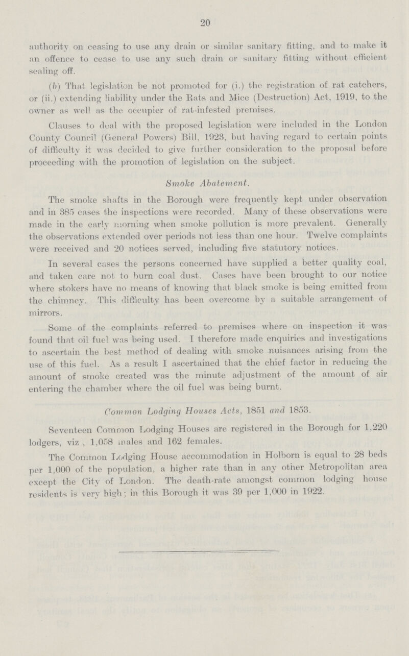 20 authority on ceasing to use any drain or similar sanitary fitting, and to make it an offence to cease to use any such drain or sanitary fitting without efficient sealing off. (b) That legislation be not promoted for (i.) the registration of rat catchers, or (ii.) extending liability under the Rats and Mice (Destruction) Act, 1919, to the owner as well as the occupier of rat-infested premises. Clauses to deal with the proposed legislation were included in the London County Council (Genera) Powers) Rill, 1923, but having regard to certain points of difficulty it was decided to give further consideration to the proposal before proceeding with the promotion of legislation on the subject. Smoke Abatement. The smoke shafts in the Borough were frequently kept under observation and in 385 cases the inspections were recorded. Many of these observations were made in the early morning when smoke pollution is more prevalent. Generally the observations extended over periods not less than one hour. Twelve complaints were received and 20 notices served, including five statutory notices. In several cases the persons concerned have supplied a better quality coal, and taken care not to burn coal dust. Cases have been brought to our notice where stokers have no means of knowing that black smoke is being emitted from the chimney. This difficulty has been overcome by a suitable arrangement of mirrors. Some of the complaints referred to premises where on inspection it was found that oil fuel was being used. I therefore made enquiries and investigations to ascertain the best method of dealing with smoke nuisances arising from the use of this fuel. As a result I ascertained that the chief factor in reducing the amount of smoke created was the minute adjustment of the amount of air entering the chamber where the oil fuel was being burnt. Common Lodging Houses Acts, 1851 and 1853. Seventeen Common Lodging Houses are registered in the Borough for 1.220 lodgers, viz , 1,058 males and 162 females. The Common Lodging House accommodation in Holborn is equal to 28 beds per 1,000 of the population, a higher rate than in any other Metropolitan area except the City of London. The death-rate amongst common lodging house residents is very high; in this Borough it was 39 per 1,000 in 1922.