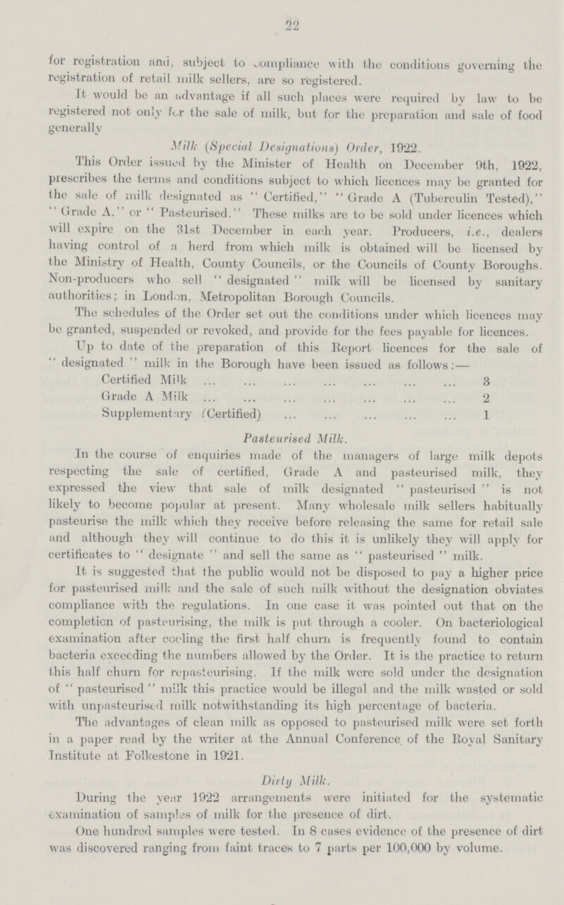 22 lor registration and, subject to compliance with the conditions governing the registration of retail milk sellers, are so registered. It would be an advantage if all such places were required by law to be registered not only ft.r the sale of milk, but for the preparation and sale of food generally Mill; (Special Designations) Order, 1922. This Order issued by the Minister of Health on December 9th, 1922, prescribes the terms and conditions subject to which licences may be granted for the sale of milk designated as Certified, Grade A (Tuberculin Tested), Grade A. or Pasteurised. These milks are to be sold under licences which will expire on the 31st December in each year. Producers, i.e., dealers having control of a herd from which milk is obtained will be licensed by the Ministry of Health, County Councils, or the Councils of County Boroughs. Non-producers who sell designated milk will be licensed by sanitary authorities; in London, Metropolitan Borough Councils. The schedules of the Order set out the conditions under which licences may be granted, suspended or revoked, and provide for the fees payable for licences. Up to date of the preparation of this Report licences for the sale of designated  milk in the Borough have been issued as follows:— Certified Milk. 3 Grade A Milk 2 Supplementary (Certified) 1 Pasteurised Milk. In the course of enquiries made of the managers of large milk depots respecting the sale of certified, Grade A and pasteurised milk, they expressed the view that sale of milk designated  pasteurised  is not likely to become popular at present. Many wholesale milk sellers habitually pasteurise the milk which they receive before releasing the same for retail sale and although they will continue to do this it is unlikely they will apply for certificates to designate and sell the same as  pasteurised  milk. It is suggested that the public would not be disposed to pay a higher price for pasteurised milk and the sale of such milk without the designation obviates compliance with the regulations. In one case it was pointed out that on the completion of pasteurising, the milk is put through a cooler. On bacteriological examination after coding the first half churn is frequently found to contain bacteria exceeding the numbers allowed by the Order. It is the practice to return this half churn for repasteurising. If the milk were sold under the designation of pasteurised milk this practice would be illegal and the milk wasted or sold with unpasteurised milk notwithstanding its high percentage of bacteria. The advantages of clean milk as opposed to pasteurised milk were set forth in a paper read by the writer at the Annual Conference of the Royal Sanitary Institute at Folkestone in 1921. Dirty Milk. During the year 1922 arrangements were initiated for the systematic examination of samples of milk for the presence of dirt. One hundred samples were tested. In 8 cases evidence of the presence of dirt was discovered ranging from faint traces to 7 parts per 100,000 by volume.