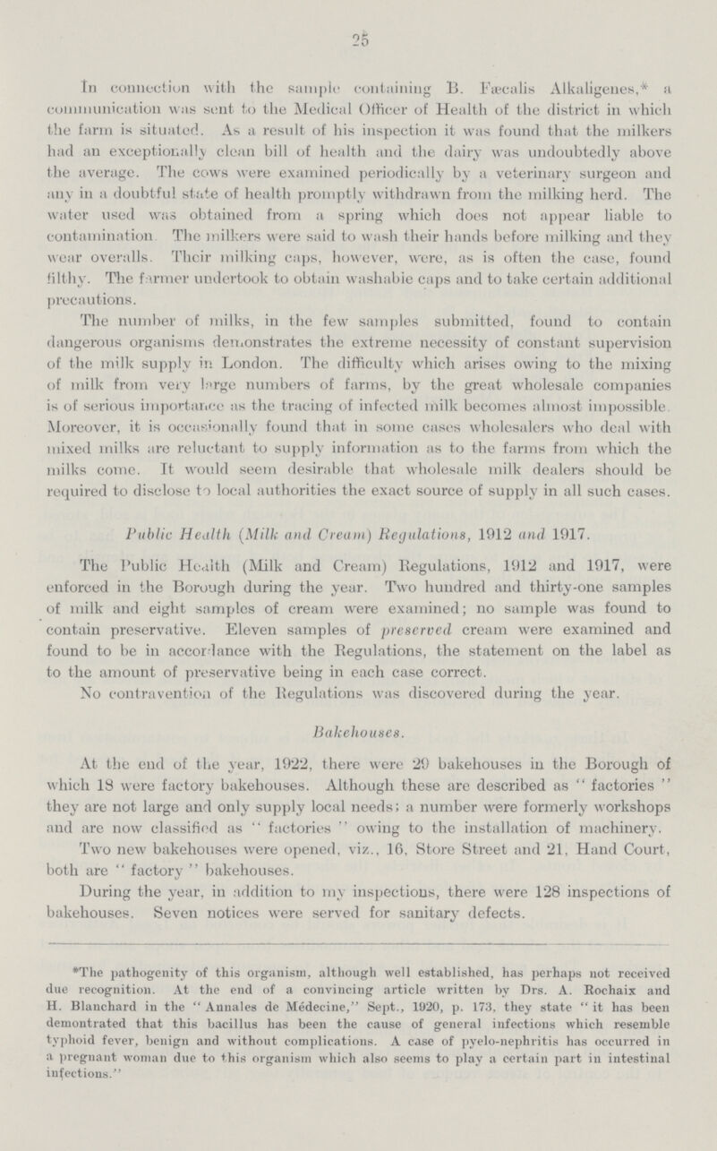 25 In connection with the sample containing B. Fiecalis Alkaligenes,* a communication was sent to tlie Medical Officer of Health of the district in which the farm is situated. As a result of his inspection it was found that the milkers had an exceptionally clean bill of health and the dairy was undoubtedly above the average. The cows were examined periodically by a veterinary surgeon and any in a doubtful state of health promptly withdrawn from the milking herd. The water used was obtained from a spring which does not appear liable to contamination The milkers were said to wash their hands before milking and they wear overalls. Their milking caps, however, were, as is often the case, found filthy. Tlie farmer undertook to obtain washable caps and to take certain additional precautions. The number of milks, in the few samples submitted, found to contain dangerous organisms demonstrates the extreme necessity of constant supervision of the milk supply in London. The difficulty which arises owing to the mixing of milk from very large numbers of farms, by the great wholesale companies is of serious importance as the tracing of infected milk becomes almost impossible. Moreover, it is occasionally found that in some cases wholesalers who deal with mixed milks are reluctant to supply information as to the farms from which the milks come. It would seem desirable that wholesale milk dealers should be required to disclose to local authorities the exact source of supply in all such cases. Public Health (Milk and Cream) Regulations, 1912 and 1917. The Public Health (Milk and Cream) Regulations, 1912 and 1917, were enforced in the Borough during the year. Two hundred and thirty-one samples of milk and eight samples of cream were examined; no sample was found to contain preservative. Eleven samples of preserved cream were examined and found to be in accordance with the Regulations, the statement on the label as to the amount of preservative being in each case correct. No contravention of the Regulations was discovered during the year. Bakehouses. At the end of the year, 1922, there were 29 bakehouses in the Borough of which 18 were factory bakehouses. Although these are described as factories they are not large and only supply local needs; a number were formerly workshops and are now classified as  factories  owing to the installation of machinery. Two new bakehouses were opened, viz., 16, Store Street and 21, Hand Court, both are  factory  bakehouses. During the year, in addition to my inspections, there were 128 inspections of bakehouses. Seven notices were served for sanitary defects. *The pathogenity of this organism, although well established, has perhaps not received due recognition. At the end of a convincing article written by Drs. A. Rochaix and H. Blanchard in the  Annales de Medecine, Sept., 1920, p. 173, they state  it has been demontrated that this bacillus has been the cause of general infections which resemble typhoid fever, benign and without complications. A case of pyelo-nephritis has occurred in a pregnant woman due to this organism which also seems to play a certain part in intestinal infections.