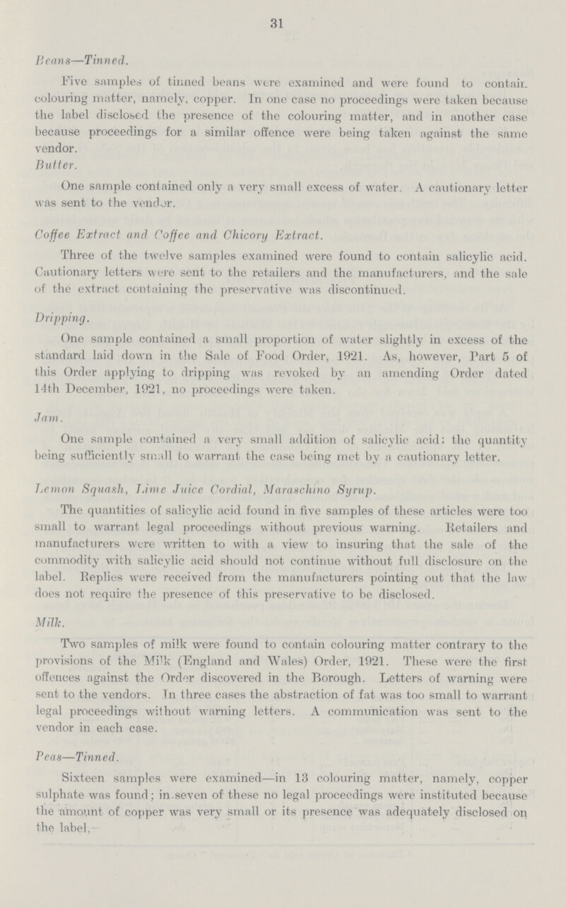 31 Beans—Tinned. Five samples of tinned beans were examined and were found to contair. colouring matter, namely, copper. In one case no proceedings were taken because the label disclosed the presence of the colouring matter, and in another case because proceedings for a similar offence were being taken against the same vendor. Butter. One sample contained only a very small excess of water. A cautionary letter was sent to the vendor. Coffee Extract and Coffee and Chicory Extract. Three of the twelve samples examined were found to contain salicylic acid. Cautionary letters were sent to the retailers and the manufacturers, and the sale of the extract containing the preservative was discontinued. Dripping. One sample contained a small proportion of water slightly in excess of the standard laid down in the Sale of Food Order, 1921. As, however, Part 5 of this Order applying to dripping was revoked by an amending Order dated 14th December, 1921, no proceedings were taken. Jam. One sample contained a very small addition of salicylic acid; the quantity being sufficiently small to warrant the case being met by a cautionary letter. Lemon Squash, Lime Juice Cordial, Maraschino Syrup. The quantities of salicylic acid found in five samples of these articles were too small to warrant legal proceedings without previous warning. Retailers and manufacturers were written to with a view to insuring that the sale of the commodity with salicylic acid should not continue without full disclosure on the label. Replies were received from the manufacturers pointing out that the law does not require the presence of this preservative to be disclosed. Milk. Two samples of milk were found to contain colouring matter contrary to the provisions of the Mi'k (England and Wales) Order, 1921. These were the first offences against the Ord<ir discovered in the Borough. Letters of warning were sent to the vendors. In three cases the abstraction of fat was too small to warrant legal proceedings without warning letters. A communication was sent to the vendor in each case. Peas—Tinned. Sixteen samples were examined—in 13 colouring matter, namely, copper sulphate was found ; in.seven of these no legal proceedings were instituted because the amount of copper was very small or its presence was adequately disclosed on the label.