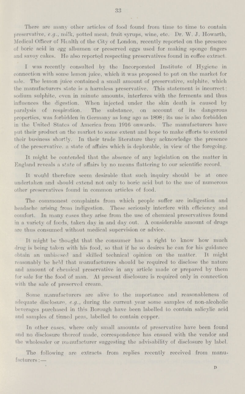 33 There are many other articles of food found from time to time to contain preservative, e.g., milk, potted meat, fruit syrups, wine, etc. Dr. W. J. Howarth, Medical Officer of Health of the City of London, recently reported on the presence of boric acid in egg albumen or preserved eggs used for making sponge fingers and savoy cakes. He also reported respecting preservatives found in coffee extract. I was recently consulted by the Incorporated Institute of Hygiene in connection with some lemon juice, which it was proposed to put on the market for sale. The lemon juice contained a small amount of preservative, sulphite, which the manufacturers state is a harmless preservative. This statement is incorrect: sodium sulphite, even in minute amounts, interferes with the ferments and thus influences the digestion. When injected under the skin death is caused by paralysis of respiration. The substance, on account of its dangerous properties, was forbidden in Germany as long ago as 1898; its use is also forbidden in the United States of America from 1916 onwards. The manufacturers have put their product on the market to some extent and hope to make efforts to extend their business shortly. In their trade literature they acknowledge the presence of the preservative, a state of affairs which is deplorable, in view of the foregoing. It might be contended that the absence of any legislation on the matter in England reveals a state of affairs by no means flattering to our scientific record. It would therefore seem desirable that such inquiry should be at once undertaken and should extend not only to boric acid but to the use of numerous other preservatives found in common articles of food. The commonest complaints from which people suffer are indigestion and headache arising from indigestion. These seriously interfere with efficiency and comfort. In many cases they arise from the use of chemical preservatives found in a variety of foods, taken day in and day out. A considerable amount of drugs are thus consumed without medical supervision or advice. Tt might be thought that the consumer has a right to know how much drug is being taken with his food, so that if he so desires he can for his guidance obtain an unbiassed and skilled technical opinion on the matter. It might reasonably be held that manufacturers should be required to disclose the nature and amount of chemical preservative in any article made or prepared by them for sale for the food of man. At present disclosure is required only in connection with the sale of preserved cream. Some manufacturers are alive to the importance and reasonableness of adequate disclosure, e.g., during the current year some samples of non-alcoholic beverages purchased in this Borough have been labelled to contain salicylic acid and samples of tinned peas, labelled to contain copper. In other cases, where only small amounts of preservative have been found and no disclosure thereof made, correspondence has ensued with the vendor and the wholesaler or manufacturer suggesting the advisability of disclosure by label. The following are extracts from replies recently received from manu facturers;— D