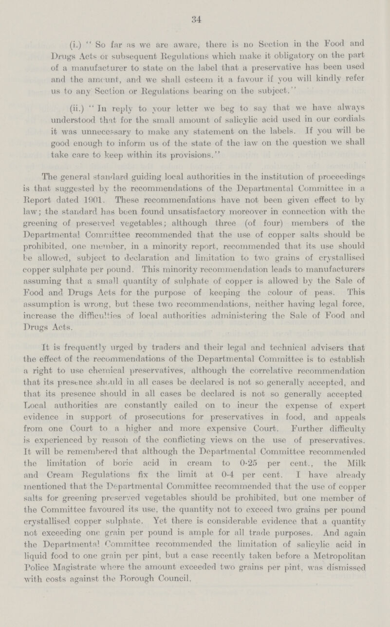 34 (i.) So far as we are aware, there is no Section in the Food and Drugs Acts 01 subsequent Regulations which make it obligatory on the part of a manufacturer to state on the label that a preservative has been used and the amount, and we shall esteem it a favour if you will kindly refer us to any Section or Regulations bearing on the subject.'' (ii.) In reply to your letter we beg to say that we have always understood that for the small amount of salicylic acid used in our cordials it was unnecessary to make any statement on the labels. If you will be good enough to inform us of the state of the law on the question we shall take care to keep within its provisions. The general standard guiding local authorities in the institution of proceedings is that suggested by the recommendations of the Departmental Committee in a Report dated 1901. These recommendations have not been given effect to by law; the standard has been found unsatisfactory moreover in connection with the greening of preserved vegetables; although three (of four) members of the Departmental Committee recommended that the use of copper salts should be prohibited, one member, in a minority report, recommended that its use should be allowed, subject to declaration and limitation to two grains of crystallised copper sulphate per pound. This minority recommendation leads to manufacturers assuming that a small quantity of sulphate of copper is allowed by the Sale of Food and Drugs Acts for the purpose of keeping the colour of peas. This assumption is wrong, but these two recommendations, neither having legal force, increase the difficulties of local authorities administering the Sale of Food and Drugs Acts. It is frequently urged by traders and their legal and technical advisers that the effect of the recommendations of the Departmental Committee is to establish a right to use chemical preservatives, although the correlative recommendation that its presence should in all cases be declared is not so generally accepted, and that its presence should in all cases be declared is not so generally accepted Local authorities are constantly called on to incur the expense of expert evidence in support of prosecutions for preservatives in food, and appeals from one Court to a higher and more expensive Court. Further difficulty is experienced by reason of the conflicting views on the use of preservatives. It will be remembered that although the Departmental Committee recommended the limitation of boric acid in cream to 0.25 per cent., the Milk and Cream Regulations fix the limit at 0.4 per cent. I have already mentioned that the Departmental Committee recommended that the use of copper salts for greening preserved vegetables should be prohibited, but one member of the Committee favoured its use, the quantity not to exceed two grains per pound crystallised copper sulphate. Yet there is considerable evidence that a quantity not exceeding one grain per pound is ample for all trade purposes. And again the Departmental Committee recommended the limitation of salicylic acid in liquid food to one grain per pint, but a case recently taken before a Metropolitan Police Magistrate where the amount exceeded two grains per pint, was dismissed with costs against the Borough Council.