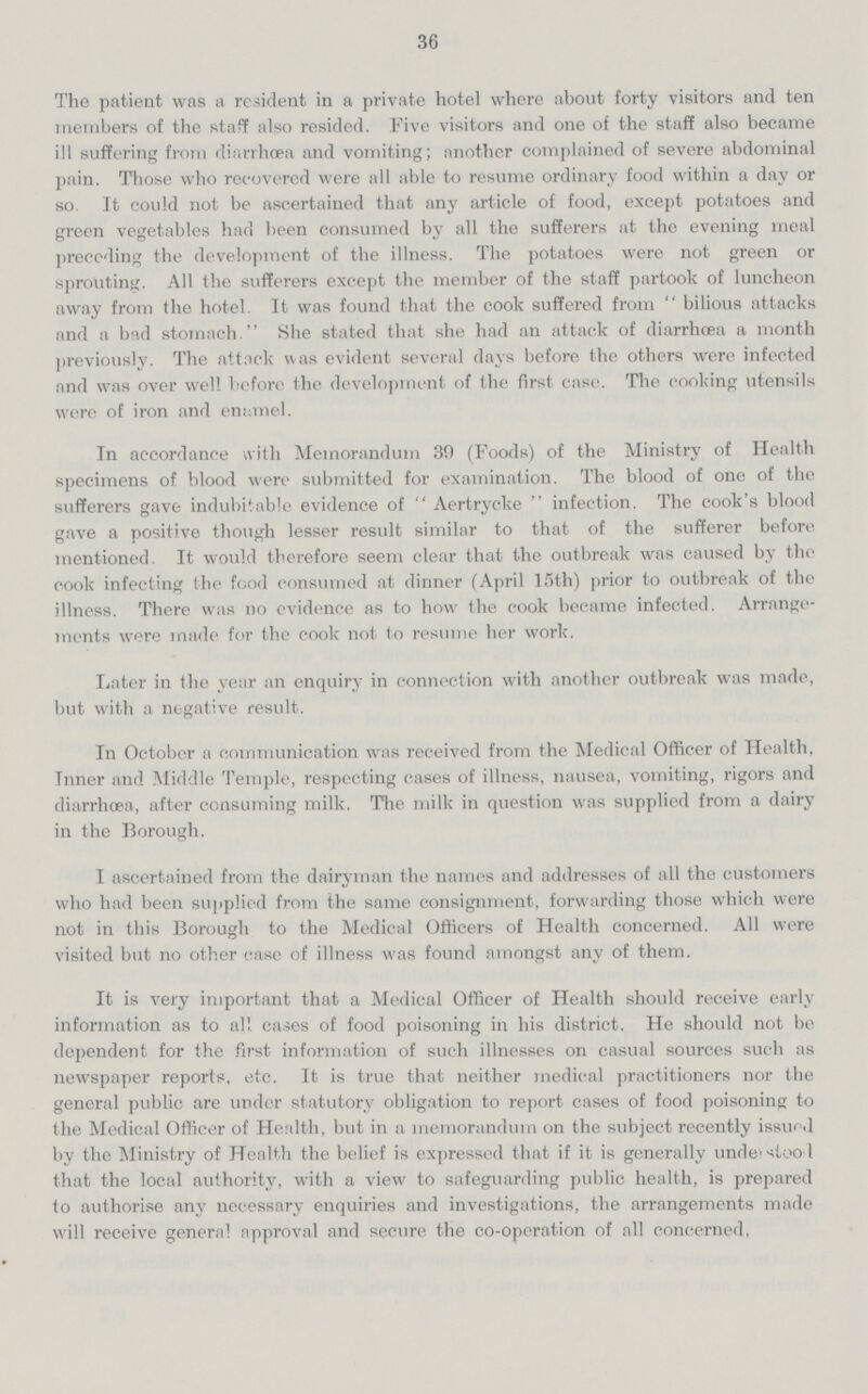 36 The patient was a resident in a private hotel where about forty visitors and ten members of the staff also resided. Five visitors and one of the staff also became ill suffering from diarrhoea and vomiting; another complained of severe abdominal pain. Those who recovered were all able to resume ordinary food within a day or so. It could not be ascertained that any article of food, except potatoes and green vegetables had been consumed by all the sufferers at the evening meal preceding the development of the illness. The potatoes were not green or sprouting. All the sufferers except the member of the staff partook of luncheon away from the hotel. It was found that the cook suffered from bilious attacks and a bad stomach. She stated that she had an attack of diarrhoea a month previously. The attack was evident several days before the others were infected and was over well before the development of the first case. The cooking utensils were of iron and enamel. In accordance with Memorandum 30 (Foods) of the Ministry of Health specimens of blood were submitted for examination. The blood of one of the sufferers gave indubitable evidence of Aertrycke infection. The cook's blood gave a positive though lesser result similar to that of the sufferer before mentioned. It would therefore seem clear that the outbreak was caused by the cook infecting the food consumed at dinner (April 15th) prior to outbreak of the illness. There was no evidence as to how the cook became infected. Arrange ments were made for the cook not to resume her work. Later in the year an enquiry in connection with another outbreak was made, but with a negative result. In October a communication was received from the Medical Officer of Health, Tnner and Middle Temple, respecting cases of illness, nausea, vomiting, rigors and diarrhoea, after consuming milk. The milk in question was supplied from a dairy in the Borough. I ascertained from the dairyman the names and addresses of all the customers who had been supplied from the same consignment, forwarding those which were not in this Borough to the Medical Officers of Health concerned. All were visited but no other case of illness was found amongst any of them. It is very important that a Medical Officer of Health should receive early information as to all cases of food poisoning in his district. He should not be dependent for the first information of such illnesses on casual sources such as newspaper reports, etc. It is true that neither medical practitioners nor the general public are under statutory obligation to report cases of food poisoning to the Medical Officer of Health, but in a memorandum on the subject recently issued by the Ministry of Health the belief is expressed that if it is generally undei stoo l that the local authority, with a view to safeguarding public health, is prepared to authorise any necessary enquiries and investigations, the arrangements made will receive general approval and secure the co-operation of all concerned,