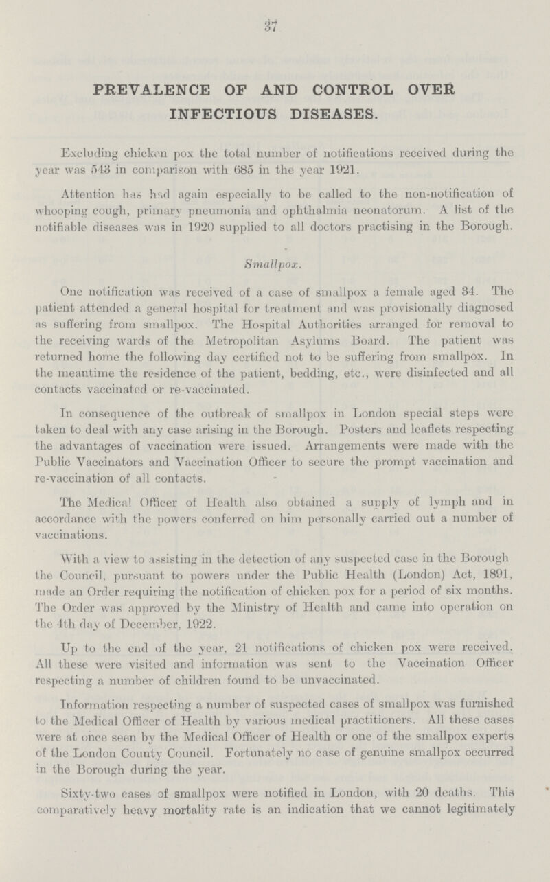 37 PREVALENCE OF AND CONTROL OVER INFECTIOUS DISEASES. Excluding chicken pox the total number of notifications received during the year was 543 in comparison with 685 in the year 19'21. Attention has h!«d again especially to be called to the non-notification of whooping cough, primary pneumonia and ophthalmia neonatorum. A list of the notifiable diseases was in 1920 supplied to all doctors practising in the Borough. Smallpox. One notification was received of a case of smallpox a female aged 34. The patient attended a general hospital for treatment and was provisionally diagnosed as suffering from smallpox. The Hospital Authorities arranged for removal to the receiving wards of the Metropolitan Asylums Board. The patient was returned home the following day certified not to be suffering from smallpox. In the meantime the residence of the patient, bedding, etc., were disinfected and all contacts vaccinated or re-vaccinated. In consequence of the outbreak of smallpox in London special steps were taken to deal with any case arising in the Borough. Posters and leaflets respecting the advantages of vaccination were issued. Arrangements were made with the Public Vaccinators and Vaccination Officer to secure the prompt vaccination and re-vaccination of all contacts. The Medical Officer of Health also obtained a supply of lymph and in accordance with the powers conferred on him personally carried out a number of vaccinations. With a view to assisting in the detection of any suspected case in the Borough the Council, pursuant to powers under the Public Health (London) Act, 1891, made an Order requiring the notification of chicken pox for a period of six months. The Order was approved by the Ministry of Health and came into operation on the 4th day of December, 1922. Up to the end of the year, 21 notifications of chicken pox were received. All these were visited and information was sent to the Vaccination Officer respecting a number of children found to be unvaccinated. Information respecting a number of suspected cases of smallpox was furnished to the Medical Officer of Health by various medical practitioners. All these cases were at once seen by the Medical Officer of Health or one of the smallpox experts of the London County Council. Fortunately no case of genuine smallpox occurred in the Borough during the year. Sixty-two cases of smallpox were notified in London, with 20 deaths. This comparatively heavy mortality rate is an indication that we cannot legitimately