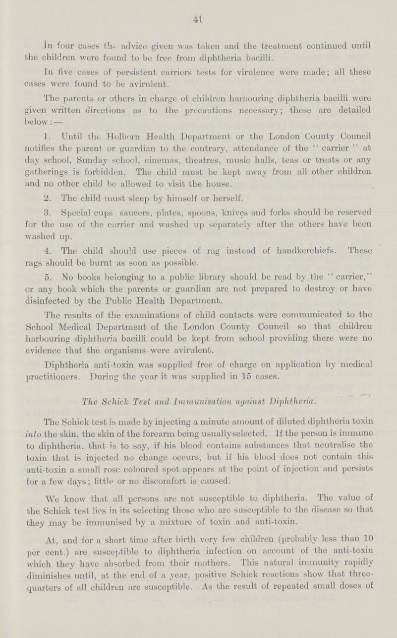 41 In four cases the advice given was taken and the treatment continued until the children were found to be free from diphtheria bacilli. In five cases of persistent carriers tests for virulence were made; all these cases were found to be avirulent. The parents or others in charge of children harbouring diphtheria bacilli were given written directions as to the precautions necessary; these are detailed below:— 1. Until the Holborn Health Department or the London County Council notifies the parent or guardian to the contrary, attendance of the carrier at day school, Sunday school, cinemas, theatres, music halls, teas or treats or any gatherings is forbidden. The child must be kept away from all other children and no other child be allowed to visit the house. 2. The child must sleep by himself or herself. 3. Special cups saucers, plates, spoons, knives and forks should be reserved for the use of the carrier and washed up separately after the others have been washed up. 4. The child should use pieces of rag instead of handkerchiefs. These rags should be burnt as soon as possible. 5. No books belonging to a public library should be read by the  carrier, or any book which the parents or guardian are not prepared to destroy or have disinfected by the Public Health Department. The results of the examinations of child contacts were communicated to the School Medical Department of the London County Council so that children harbouring diphtheria bacilli could be kept from school providing there were no evidence that the organisms were avirulent. Diphtheria anti toxin was supplied free of charge on application by medical practitioners. During the year it was supplied in 15 cases. The Schick Test and Immunisation against Diphtheria. The Schick test is made by injecting a minute amount of diluted diphtheria toxin into the skin, the skin of the forearm being usuallvselected. If the person is immune to diphtheria, that is to say, if his blood contains substances that neutralise the toxin that is injected no change occurs, but if his blood does not contain this anti-toxin a small rose coloured spot appears at the point of injection and persists for a few days; little or no discomfort is caused. We know that all persons are not susceptible to diphtheria. The value of the Schick test lies in its selecting those who are susceptible to the disease so that they may be immunised by a mixture of toxin and anti-toxin. At, and for a short time after birth very few children (probably less than 10 per cent.) are susceptible to diphtheria infection on account of the anti-toxin which they have absorbed from their mothers. This natural immunity rapidly diminishes until, at the end of a year, positive Schick reactions show that three quarters of all children are susceptible. As the result of repeated small doses of