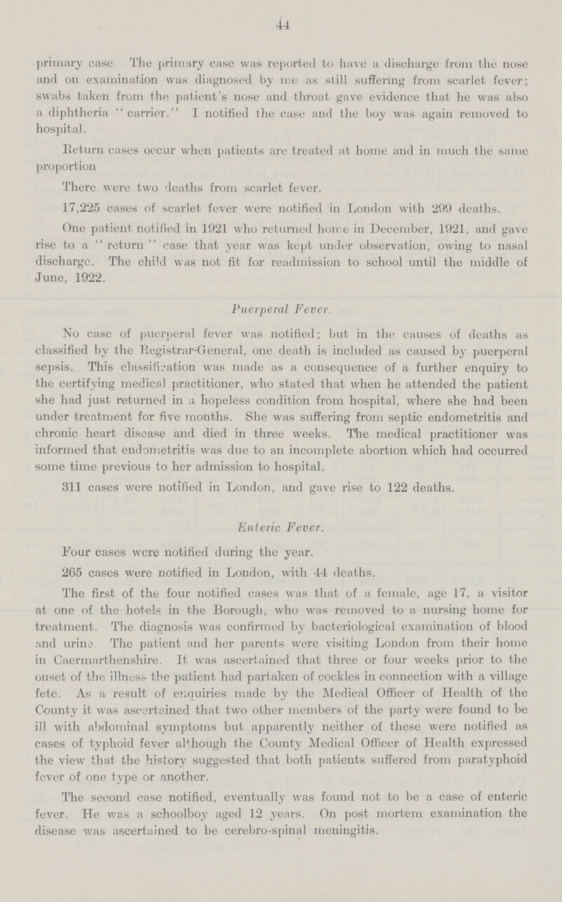44 primary case The primary case was reported to have a discharge from the nose and on examination was diagnosed by me as still suffering from scarlet fever; swabs taken from the patient's nose and throat gave evidence that he was also a diphtheria carrier. I notified the case and the boy was again removed to hospital. Return cases occur when patients are treated at home and in much the same proportion There were two deaths from scarlet fever. 17,225 cases of scarlet fever were notified in London with 299 deaths. One patient notified in 1921 who returned home in December, 1921, and gave rise to a return ease that year was kept under observation, owing to nasal discharge. The chid was not fit for readmission to school until the middle of June, 1922. Puerperal Fever. No case of puerperal fever was notified; but in the causes of deaths as classified by the Registrar-General, one death is included as caused by puerperal sepsis. This classification was made as a consequence of a further enquiry to the certifying medical practitioner, who stated that when he attended the patient she had just returned in a hopeless condition from hospital, where she had been under treatment for five months. She was suffering from septic endometritis and chronic heart disease and died in three weeks. The medical practitioner was informed that endometritis was due to an incomplete abortion which had occurred some time previous to her admission to hospital. 311 cases were notified in London, and gave rise to 122 deaths. Enteric Fever. Four cases were notified during the year. 265 cases were notified in London, with 44 deaths. The first of the four notified cases was that of a female, ago 17, a visitor at one of the hotels in the Borough, who was removed to a nursing home for treatment. The diagnosis was confirmed by bacteriological examination of blood and urine. The patient and her parents were visiting London from their home in Caermarthenshire. It was ascertained that three or four weeks prior to the onset of the illness the patient had partaken of cockles in connection with a village fete. As a result of enquiries made by the Medical Officer of Health of the County it was ascertained that two other members of the party were found to he ill with abdominal symptoms but apparently neither of these were notified as cases of typhoid fever although the County Medical Officer of Health expressed the view that the history suggested that both patients suffered from paratyphoid fever of one type or another. The second case notified, eventually was found not to be a case of enteric fever. He was a schoolboy aged 12 years. On post mortem examination the disease was ascertained to be cerebro-spinal meningitis.