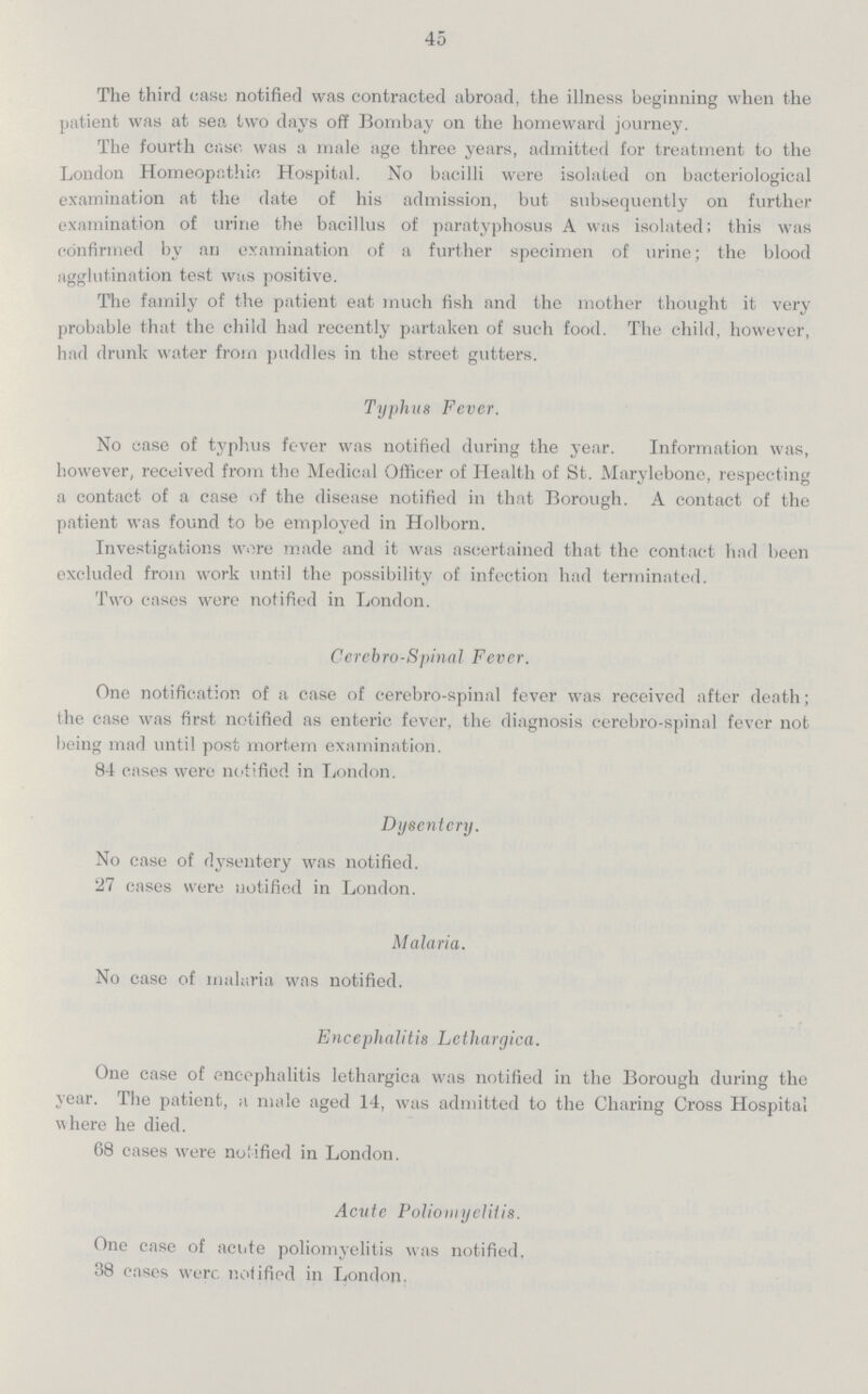 45 The third cast: notified was contracted abroad, the illness beginning when the patient was at sea two days off Bombay on the homeward journey. The fourth case was a male age three years, admitted for treatment to the London Homeopathic Hospital. No bacilli were isolated on bacteriological examination at the date of his admission, but subsequently on further examination of urine the bacillus of paratyphosus A was isolated; this was confirmed by an examination of a further specimen of urine; the blood agglutination test was positive. The family of the patient eat much fish and the mother thought it very probable that the child had recently partaken of such food. The child, however, had drunk water from puddles in the street gutters. Typhus Fever. No case of typhus fever was notified during the year. Information was, however, received from the Medical Officer of Health of St. Marylebone, respecting a contact of a case of the disease notified in that Borough. A contact of the patient was found to be employed in Holborn. Investigations wore made and it was ascertained that the contact had been excluded from work until the possibility of infection had terminated. Two cases were notified in London. Cercbro-Spinal Fever. One notification of a case of cerebro-spinal fever was received after death; the case was first notified as enteric fever, the diagnosis cerebro-spinal fever not being mad until post mortem examination. 84 cases were notified in London. Dysentery. No case of dysentery was notified. 27 cases were notified in London. Malaria. No case of malaria was notified. Encephalitis Lcthargica. One case of encephalitis lethargica was notified in the Borough during the year. The patient, a male aged 14, was admitted to the Charing Cross Hospital where he died. 68 cases were notified in London. Acute Poliomyelitis. One case of acute poliomyelitis was notified, 38 cases were notified in London.