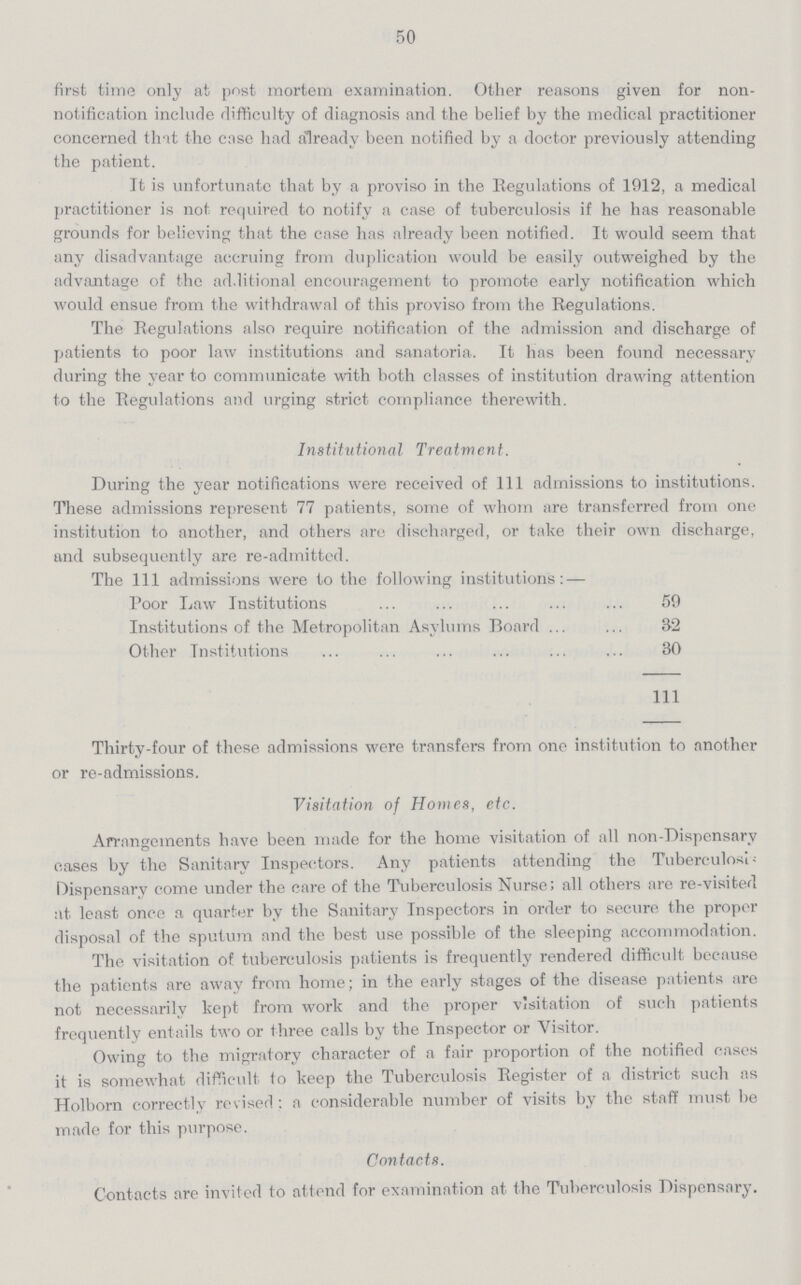 50 first time only at post mortem examination. Other reasons given for non notification include difficulty of diagnosis and the belief by the medical practitioner concerned that the case had already been notified by a doctor previously attending the patient. It is unfortunate that by a proviso in the Eegulations of 1912, a medical practitioner is not required to notify a case of tuberculosis if he has reasonable grounds for believing that the case has already been notified. It would seem that any disadvantage accruing from duplication would be easily outweighed by the advantage of the additional encouragement to promote early notification which would ensue from the withdrawal of this proviso from the Regulations. The Eegulations also require notification of the admission and discharge of patients to poor law institutions and sanatoria. It has been found necessary during the year to communicate with both classes of institution drawing attention to the Eegulations and urging strict compliance therewith. Institutional Treatment. During the year notifications were received of 111 admissions to institutions. These admissions represent 77 patients, some of whom are transferred from one institution to another, and others are discharged, or take their own discharge, and subsequently are re-admitted. The 111 admissions were to the following institutions: — Poor Law Institutions 59 Institutions of the Metropolitan Asylums Board 32 Other Institutions 30 111 Thirty-four of these admissions were transfers from one institution to another or re-admissions. Visitation of Homes, etc. Arrangements have been made for the home visitation of all non-Dispensary cases by the Sanitary Inspectors. Any patients attending the Tuberculosis Dispensary come under the care of the Tuberculosis Nurse; all others are re-visited at least once a quarter by the Sanitary Inspectors in order to secure the proper disposal of the sputum and the best use possible of the sleeping accommodation. The visitation of tuberculosis patients is frequently rendered difficult because the patients are away from home; in the early stages of the disease patients are not necessarily kept from work and the proper visitation of such patients frequently entails two or three calls by the Inspector or Visitor. Owing to the migratory character of a fair proportion of the notified cases it is somewhat difficult to keep the Tuberculosis Register of a district such as Holborn correctly revised: a considerable number of visits by the staff must be made for this purpose. Contacts. Contacts are invited to attend for examination at the Tuberculosis Dispensary.