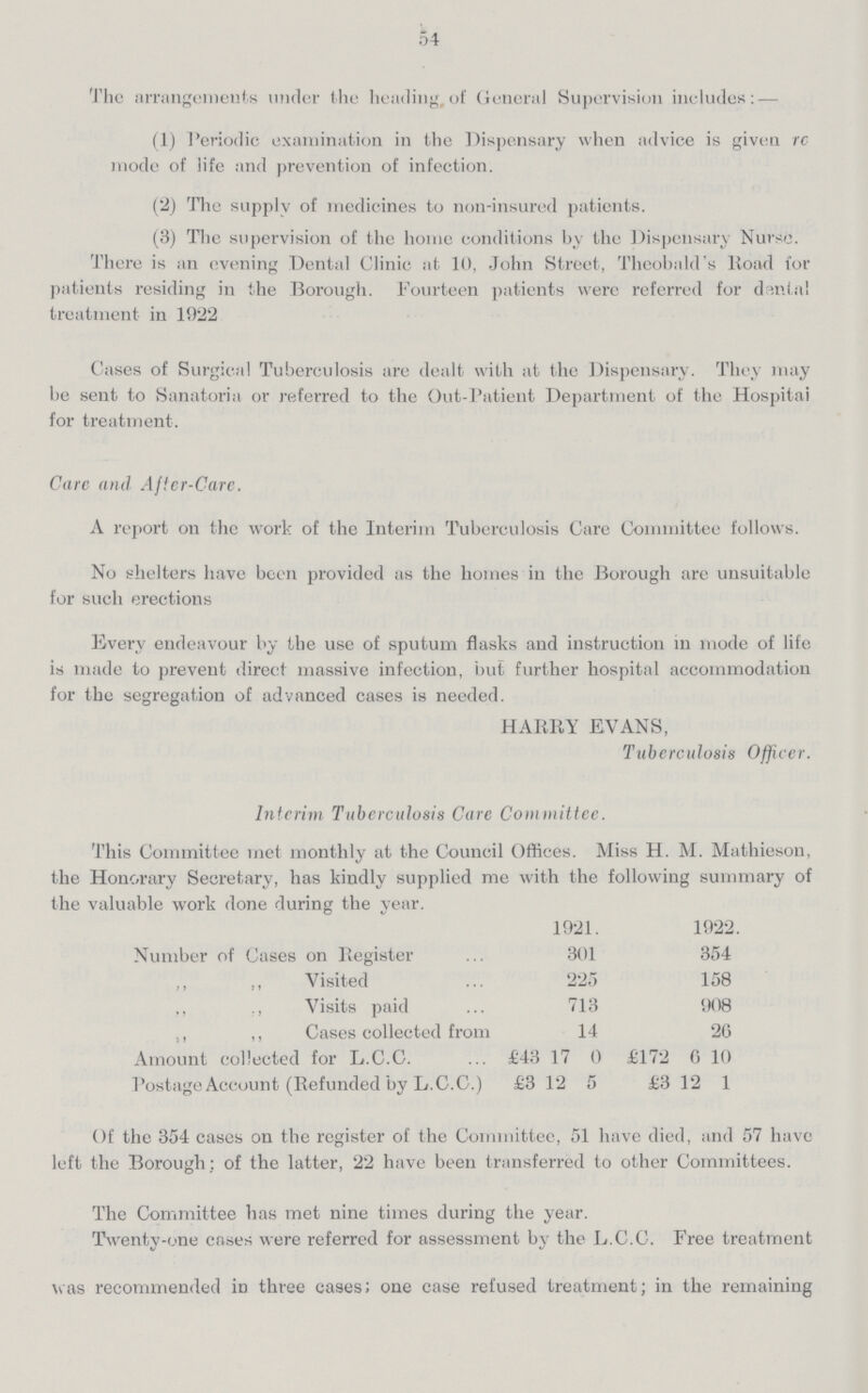 54 The arrangements under the heading,of General Supervision includes: — (1) Periodic examination in the Dispensary when advice is given rc mode of life and prevention of infection. (2) The supply of medicines to non-insured patients. (3) The supervision of the home conditions by the Dispensary Nurse. There is an evening Dental Clinic at 10, John Street, Theobald's Road for patients residing in the Borough. Fourteen patients were referred for dantal treatment in 1922 Cases of Surgical Tuberculosis are dealt with at the Dispensary. They may be sent to Sanatoria or referred to the Out-Patient Department of the Hospital for treatment. Care and After-Care. A report on the work of the Interim Tuberculosis Care Committee follows. No shelters have been provided as the homes in the Borough are unsuitable for such erections Every endeavour by the use of sputum flasks and instruction in mode of life is made to prevent direct massive infection, but further hospital accommodation for the segregation of advanced cases is needed. HARRY EVANS, Tuberculosis Officer. Interim Tuberculosis Care Committee. This Committee met monthly at the Council Offices. Miss H. M. Mathieson, the Honorary Secretary, has kindly supplied me with the following summary of the valuable work done during the year. 1921. 1922. Number of Cases on Register 301 354 ,, ,, Visited 225 158 ,, ,, Visits paid 713 908 ,, ,, Cases collected from 14 20 Amount collected for L.C.C. £43 17 0 £172 6 10 Postage Account (Refunded by L.C.C.) £3 12 5 £3 12 1 Of the 354 cases on the register of the Committee, 51 have died, and 57 have left the Borough; of the latter, 22 have been transferred to other Committees. The Committee has met nine times during the year. Twenty-one cases were referred for assessment by the L.C.C. Free treatment was recommended in three cases; one case refused treatment; in the remaining