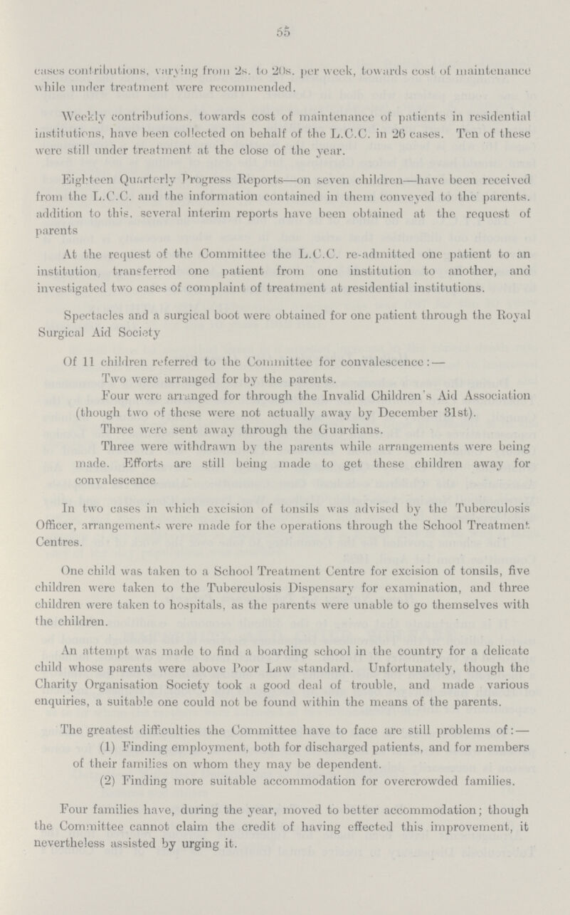 65 cases contributions, varying from 2s. to 20s. per week, towards cost of maintenance while under treatment were recommended. Weekly contributions, towards cost of maintenance of patients in residential institutions, have been collected on behalf of the L.C.C. in 26 cases. Ten of these were still under treatment at the close of the year. Eighteen Quarterly Progress Reports—on seven children—have been received from the L.C.C. and the information contained in them conveyed to the parents. addition to this, several interim reports have been obtained at the request of parents At the request of the Committee the L.C.C. re-admitted one patient to an institution transferred one patient from one institution to another, and investigated two cases of complaint of treatment at residential institutions. Spectacles and a surgical boot were obtained for one patient through the Royal Surgical Aid Society Of 11 children referred to the Committee for convalescence: — Two were arranged for by the parents. Four were arranged for through the Invalid Children's Aid Association (though two of these were not actually away by December 31st). Three were sent away through the Guardians. Three were withdrawn by the parents while arrangements were being made. Efforts are still being made to get these children away for convalescence In two cases in which excision of tonsils was advised by the Tuberculosis Officer, arrangements were made for the operations through the School Treatment Centres. One child was taken to a School Treatment Centre for excision of tonsils, five children were taken to the Tuberculosis Dispensary for examination, and three children were taken to hospitals, as the parents were unable to go themselves with the children. An attempt was made to find a boarding school in the country for a delicate child whose parents were above Poor Law standard. Unfortunately, though the Charity Organisation Society took a good deal of trouble, and made various enquiries, a suitable one could not be found within the means of the parents. The greatest difficulties the Committee have to face are still problems of: — (1) Finding employment, both for discharged patients, and for members of their families on whom they may be dependent. (2) Finding more suitable accommodation for overcrowded families. Four families have, during the year, moved to better accommodation; though the Committee cannot claim the credit of having effected this improvement, it nevertheless assisted by urging it.