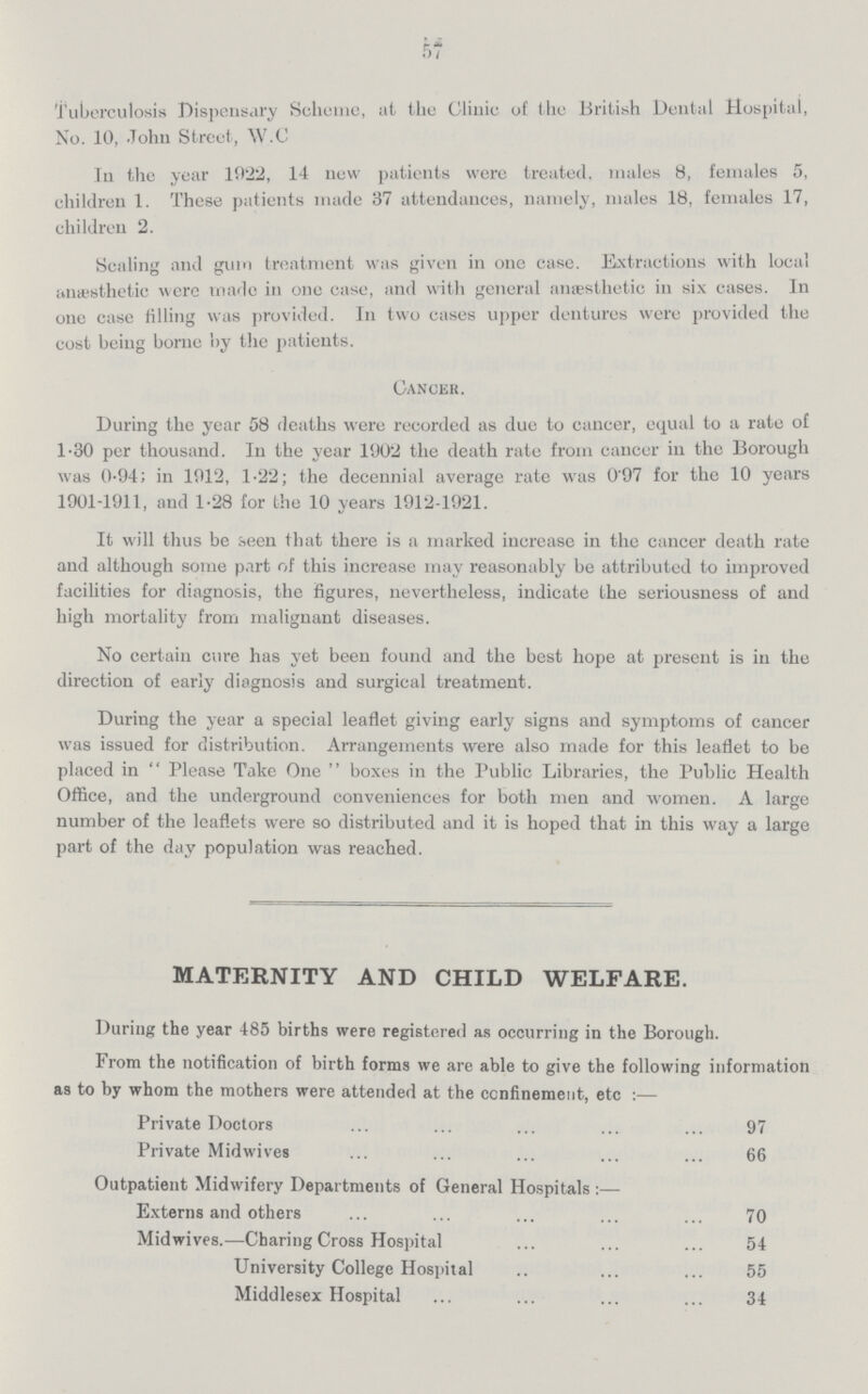 57 Tuberculosis Dispensary Scheme, at the Clinic of the British Dental Hospital, No. 10, John Street, W.C In the year 1922, 14 new patients were treated, males 8, females 5, children 1. These patients made 37 attendances, namely, males 18, females 17, children 2. Scaling and gum treatment was given in one case. Extractions with local anæsthetic were made in one case, and with general anaesthetic in six cases. In one case filling was provided. In two cases upper dentures were provided the cost being borne by the patients. Cancer. During the year 58 deaths were recorded as due to cancer, equal to a rate of 1.30 per thousand. In the year 1902 the death rate from cancer in the Borough was 0.94; in 1912, 1.22; the decennial average rate was 0.97 for the 10 years 1901-1911, and 1.28 for the 10 years 1912-1921. It will thus be seen that there is a marked increase in the cancer death rate and although some part of this increase may reasonably be attributed to improved facilities for diagnosis, the figures, nevertheless, indicate the seriousness of and high mortality from malignant diseases. No certain cure has yet been found and the best hope at present is in the direction of early diagnosis and surgical treatment. During the year a special leaflet giving early signs and symptoms of cancer was issued for distribution. Arrangements were also made for this leaflet to be placed in Please Take One boxes in the Public Libraries, the Public Health Office, and the underground conveniences for both men and women. A large number of the leaflets were so distributed and it is hoped that in this way a large part of the day population was reached. MATERNITY AND CHILD WELFARE. During the year 485 births were registered as occurring in the Borough. From the notification of birth forms we are able to give the following information as to by whom the mothers were attended at the confinement, etc:— Private Doctors 97 Private Midwives 66 Outpatient Midwifery Departments of General Hospitals:— Externs and others 70 Midwives.—Charing Cross Hospital 54 University College Hospital 55 Middlesex Hospital 34
