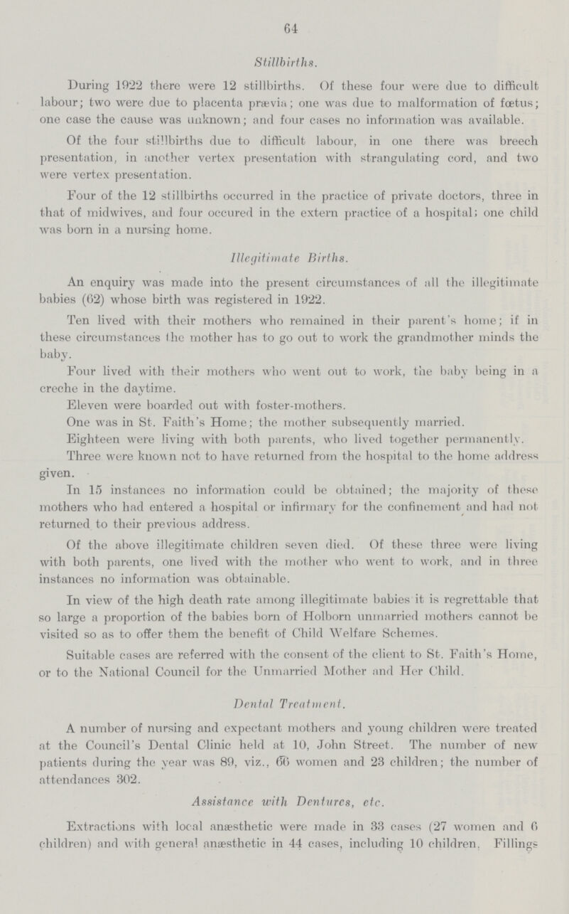 64 Stillbirths. During 1922 there were 12 stillbirths. Of these four were clue to difficult labour; two were due to placenta prævia; one was due to malformation of foetus; one case the cause was unknown; and four cases no information was available. Of the four stillbirths due to difficult labour, in one there was breech presentation, in another vertex presentation with strangulating cord, and two were vertex presentation. Four of the 12 stillbirths occurred in the practice of private doctors, three in that of midwives, and four occured in the extern practice of a hospital; one child was born in a nursing home. Illegitimate Births. An enquiry was made into the present circumstances of all the illegitimate babies (62) whose birth was registered in 1922. Ten lived with their mothers who remained in their parent's home; if in these circumstances the mother has to go out to work the grandmother minds the baby. Four lived with their mothers who went out to work, the baby being in a creche in the daytime. Eleven were boarded out with foster-mothers. One was in St. Faith's Home; the mother subsequently married. Eighteen were living with both parents, who lived together permanently. Three were known not to have returned from the hospital to the home address given. In 15 instances no information could be obtained; the majority of these mothers who had entered a hospital or infirmary for the confinement and had not returned to their previous address. Of the above illegitimate children seven died. Of these three were living with both parents, one lived with the mother who went to work, and in three instances no information was obtainable. In view of the high death rate among illegitimate babies it is regrettable that so large a proportion of the babies born of Holborn unmarried mothers cannot be visited so as to offer them the benefit of Child Welfare Schemes. Suitable cases are referred with the consent of the client to St. Faith's Home, or to the National Council for the Unmarried Mother and Her Child. Dental Treatment. A number of nursing and expectant mothers and young children were treated at the Council's Dental Clinic held at 10, John Street. The number of new patients during the year was 89, viz., 66 women and 23 children; the number of attendances 302. Assistance with Dentures, etc. Extractions with local anæsthetic were made in 33 cases (27 women and 6 children) and with general anæsthetic in 44 cases, including 10 children. Fillings