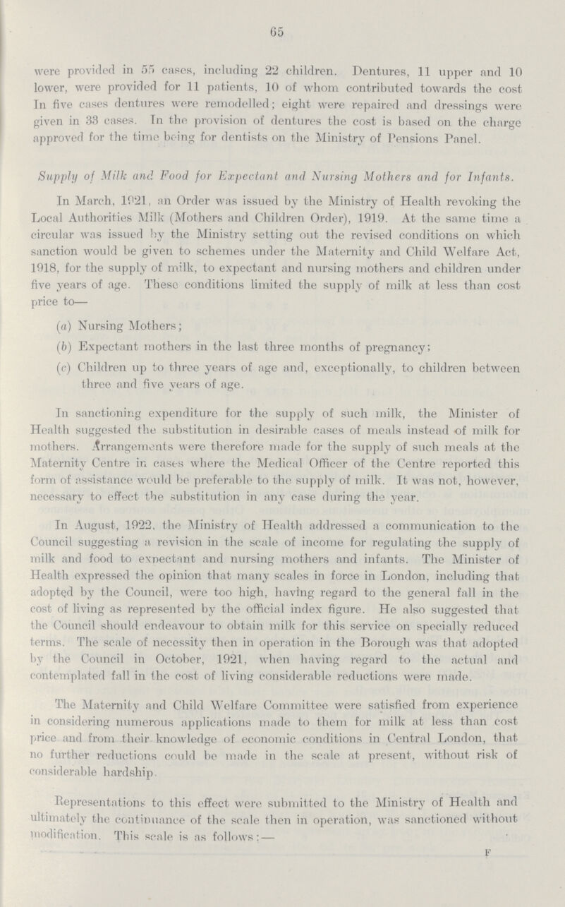 65 were provided in 55 cases, including 22 children. Dentures, 11 upper and 10 lower, were provided for 11 patients, 10 of whom contributed towards the cost In five cases dentures were remodelled; eight were repaired and dressings were given in 33 cases. In the provision of dentures the cost is based on the charge approved for the time being for dentists on the Ministry of Pensions Panel. Supply of Milk and Food for Expectant and Nursing Mothers and for Infants. In March, 1921, an Order was issued by the Ministry of Health revoking the Local Authorities Milk (Mothers and Children Order), 1919. At the same time a circular was issued by the Ministry setting out the revised conditions on which sanction would be given to schemes under the Maternity and Child Welfare Act, 1918, for the supply of milk, to expectant and nursing mothers and children under five years of age. These conditions limited the supply of milk at less than cost price to— (a) Nursing Mothers; (b) Expectant mothers in the last three months of pregnancy; (c) Children up to three years of age and, exceptionally, to children between three and five years of age. In sanctioning expenditure for the supply of such milk, the Minister of Health suggested the substitution in desirable cases of meals instead of milk for mothers. Arrangements were therefore made for the supply of such meals at the Maternity Centre in casts where the Medical Officer of the Centre reported this form of assistance would be preferable to the supply of milk. It was not, however, necessary to effect the substitution in any case during the year. In August, 1922. the Ministry of Health addressed a communication to the Council suggesting a revision in the scale of income for regulating the supply of milk and food to expectant and nursing mothers and infants. The Minister of Health expressed the opinion that many scales in force in London, including that adopted by the Council, were too high, having regard to the general fall in the cost of living as represented by the official index figure. He also suggested that the Council should endeavour to obtain milk for this service on specially reduced terms. The scale of necessity then in operation in the Borough was that adopted by the Council in October, 1921, when having regard to the actual and contemplated fall in the cost of living considerable reductions were made. The Maternity and Child Welfare Committee were satisfied from experience in considering numerous applications made to them for milk at less than cost price and from their knowledge of economic conditions in Central London, that no further reductions could be made in the scale at present, without risk of considerable hardship. Representations to this effect were submitted to the Ministry of Health and ultimately the continuance of the scale then in operation, was sanctioned without modification. This scale is as follows: — F