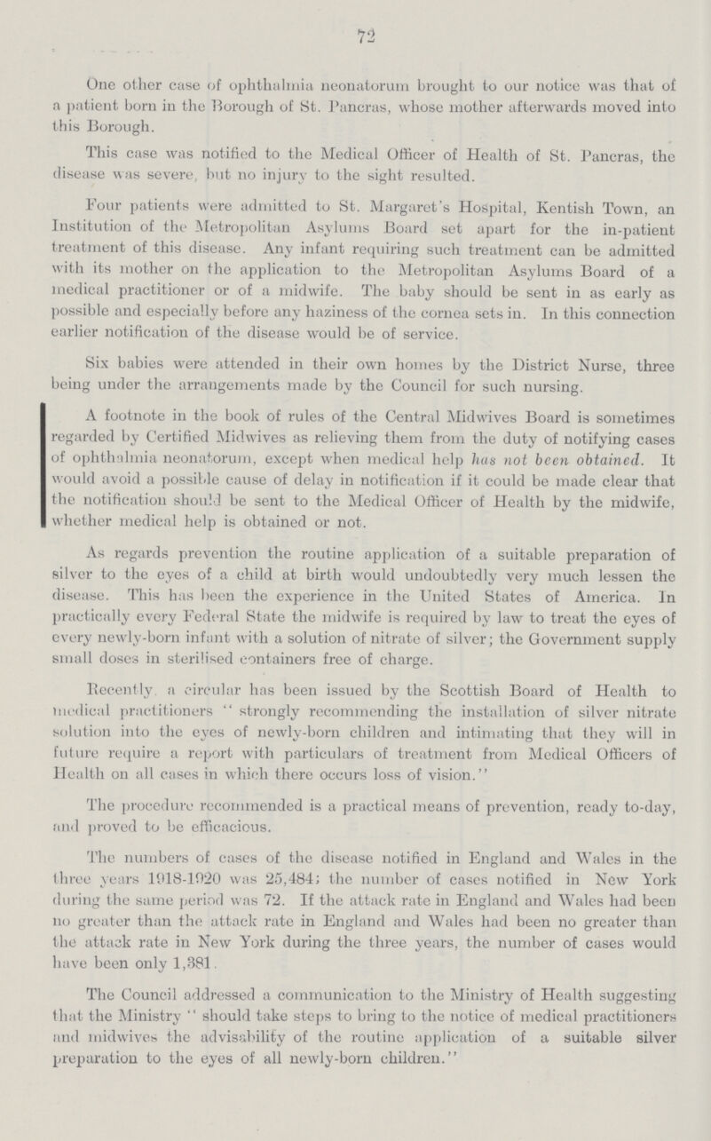 72 One other case of ophthalmia neonatorum brought to our notice was that of a patient born in the Borough of St. Pancras, whose mother afterwards moved into this Borough. This case was notified to the Medical Officer of Health of St. Pancras, the disease was severe, hut no injury to the sight resulted. Four patients were admitted to St. Margaret's Hospital, Kentish Town, an Institution of the Metropolitan Asylums Board set apart for the in-patient treatment of this disease. Any infant requiring such treatment can be admitted with its mother on the application to the Metropolitan Asylums Board of a medical practitioner or of a midwife. The baby should be sent in as early as possible and especially before any haziness of the cornea sets in. In this connection earlier notification of the disease would be of service. Six babies were attended in their own homes by the District Nurse, three being under the arrangements made by the Council for such nursing. A footnote in the book of rules of the Central Midwives Board is sometimes regarded by Certified Midwives as relieving them from the duty of notifying cases of ophthalmia neonatorum, except when medical help has not been obtained. It would avoid a possible cause of delay in notification if it could be made clear that the notification should be sent to the Medical Officer of Health by the midwife, whether medical help is obtained or not. As regards prevention the routine application of a suitable preparation of silver to the eyes of a child at birth would undoubtedly very much lessen the disease. This has been the experience in the United States of America. In practically every Federal State the midwife is required by law to treat the eyes of every newly-born infant with a solution of nitrate of silver; the Government supply small doses in sterilised containers free of charge. Recently a circular has been issued by the Scottish Board of Health to medical practitioners strongly recommending the installation of silver nitrate solution into the eyes of newly-born children and intimating that they will in future require a report with particulars of treatment from Medical Officers of Health on all cases in which there occurs loss of vision. The procedure recommended is a practical means of prevention, ready to-day, and proved to be efficacious. The numbers of cases of the disease notified in England and Wales in the three years 1918-1920 was 25,484; the number of cases notified in New York during the same period was 72. If the attack rate in England and Wales had been no greater than the attack rate in England and Wales had been no greater than the attack rate in New York during the three years, the number of cases would have been only 1,381. The Council addressed a communication to the Ministry of Health suggesting that the Ministry should take steps to bring to the notice of medical practitioners and midwives the advisability of the routine application of a suitable silver preparation to the eyes of all newly-born children.