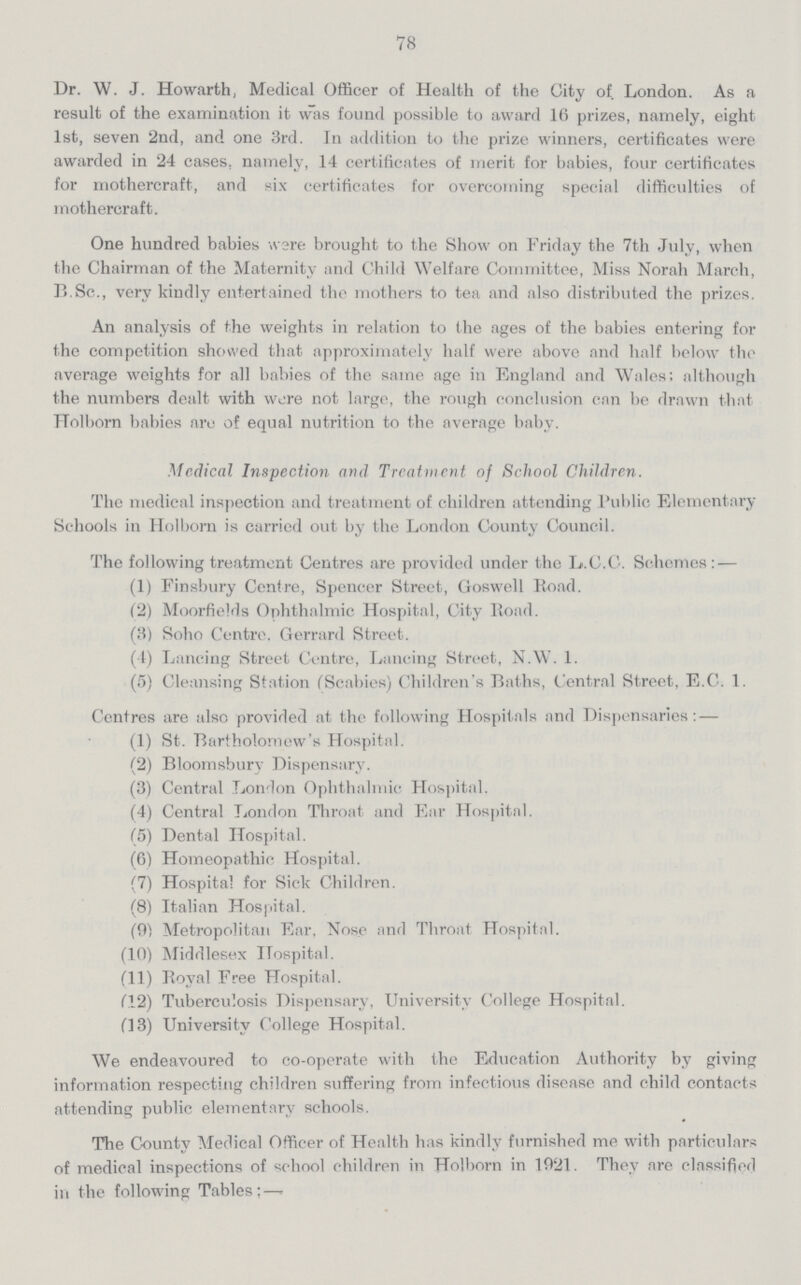 78 Dr. W. J. Howarth, Medical Officer of Health of the City of London. As a result of the examination it was found possible to award 16 prizes, namely, eight 1st, seven 2nd, and one 3rd. In addition to the prize winners, certificates were awarded in 24 cases, namely, 14 certificates of merit for babies, four certificates for mothercraft, and six certificates for overcoming special difficulties of mothercraft. One hundred babies were brought to the Show on Friday the 7th July, when the Chairman of the Maternity and Child Welfare Committee, Miss Norah March, B.Sc., very kindly entertained the mothers to tea and also distributed the prizes. An analysis of the weights in relation to the ages of the babies entering for the competition showed that approximately half were above and half below the average weights for all babies of the same age in England and Wales; although the numbers dealt with were not large, the rough conclusion can be drawn that TTolborn babies are of equal nutrition to the average baby. Medical Inspection and Treatment of School Children. The medical inspection and treatment of children attending Public Elementary Schools in Holborn is carried out by the London County Council. The following treatment Centres are provided under the L.C.C. Schemes: — (1) Finsbury Centre, Spencer Street, Goswell Road. (2) Moorfields Ophthalmic Hospital, City Road. (3) Soho Centre, Gerrard Street. (4) Lancing Street Centre, Lancing Street, N.W. 1. (5) Cleansing Station (Scabies) Children's Baths, Central Street, E.C. 1. Centres are also provided at the following Hospitals and Dispensaries: — (1) St. Bartholomew's Hospital. (2) Bloomsbury Dispensary. (3) Central London Ophthalmic Hospital. (4) Central London Throat and Ear Hospital. (5) Dental Hospital. (6) Homeopathic Hospital. (7) Hospital for Sick Children. (8) Italian Hospital. (9) Metropolitan Ear, Nose and Throat Hospital. (10) Middlesex Hospital. (11) Royal Free Hospital. (12) Tuberculosis Dispensary, University College Hospital. (13) University College Hospital. We endeavoured to co-operate with the Education Authority by giving information respecting children suffering from infectious disease and child contacts attending public elementary schools. The County Medical Officer of Health has kindly furnished me with particulars of medical inspections of school children in Holborn in 1921. They are classified in the following Tables:—