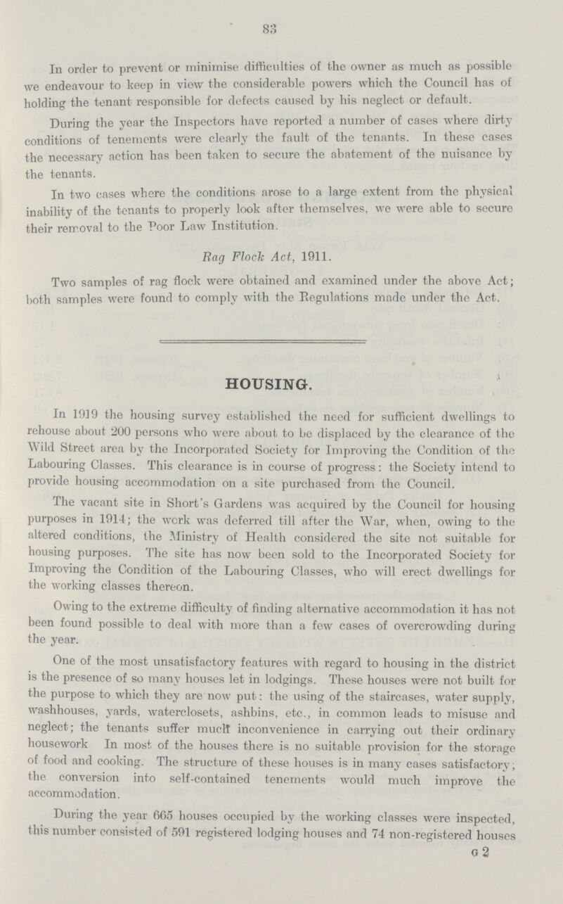 83 In order to prevent or minimise difficulties of the owner as much as possible we endeavour to keep in view the considerable powers which the Council has of holding the tenant responsible for defects caused by his neglect or default. During the year the Inspectors have reported a number of cases where dirty conditions of tenements were clearly the fault of the tenants. In these cases the necessary action has been taken to secure the abatement of the nuisance by the tenants. In two cases where the conditions arose to a large extent from the physical inability of the tenants to properly look after themselves, we were able to secure their removal to the Poor Law Institution. Rag Flock Act, 1911. Two samples of rag flock were obtained and examined under the above Act; both samples were found to comply with the Regulations made under the Act. HOUSING. In 1919 the housing survey established the need for sufficient dwellings to rehouse about 200 persons who were about to be displaced by the clearance of the Wild Street area by the Incorporated Society for Improving the Condition of the Labouring Classes. This clearance is in course of progress: the Society intend to provide housing accommodation on a site purchased from the Council. The vacant site in Short's Gardens was acquired by the Council for housing purposes in 1914; the work was deferred till after the War, when, owing to the altered conditions, the Ministry of Health considered the site not suitable for housing purposes. The site has now been sold to the Incorporated Society for Improving the Condition of the Labouring Classes, who will erect dwellings for the working classes thereon. Owing to the extreme difficulty of finding alternative accommodation it has not been found possible to deal with more than a few cases of overcrowding during the year. One of the most unsatisfactory features with regard to housing in the district is the presence of so many houses let in lodgings. These houses were not built for the purpose to which they are now put: the using of the staircases, water supply, washhouses, yards, waterclosets, ashbins, etc., in common leads to misuse and neglect; the tenants suffer much inconvenience in carrying out their ordinary housework In most of the houses there is no suitable provision for the storage of food and cooking. The structure of these houses is in many cases satisfactory, the conversion into self-contained tenements would much improve the accommodation. During the year 665 houses occupied by the working classes were inspected, this number consisted of 591 registered lodging houses and 74 non-registered houses G 2