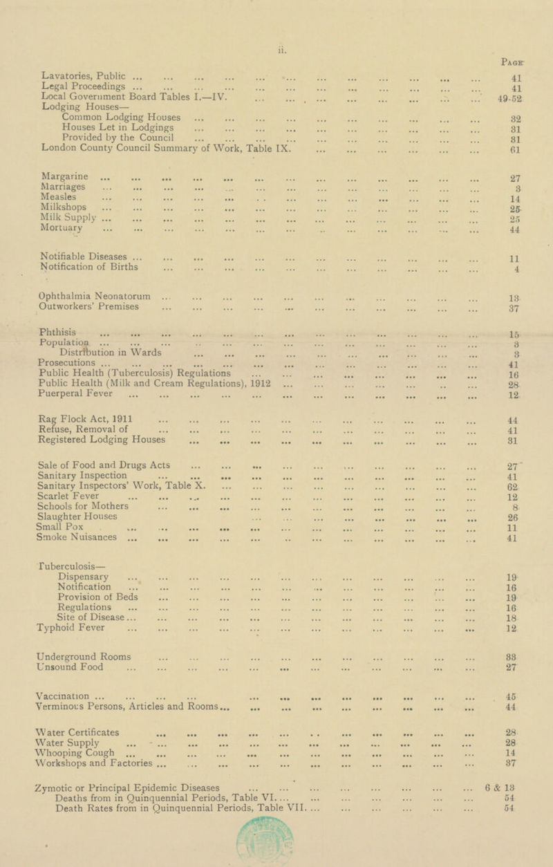 Page Lavatories, Public 41 Legal Proceedings 41 Local Government Board Tables I.—IV. 49-52 Lodging Houses— Common Lodging Houses 32 Houses Let in Lodgings 31 Provided by the Council 31 London County Council Summary of Work, Table IX. 61 Margarine 27 Marriages 3 Measles 14 Milkshops 25 Milk Supply 25 Mortuary 44 Notifiable Diseases 11 Notification of Births 4 Ophthalmia Neonatorum 13 Outworkers' Premises 37 Phthisis 15 Population 3 Distribution in Wards 3 Prosecutions 41 Public Health (Tuberculosis) Regulations 16 Public Health (Milk and Cream Regulations), 1912 28 Puerperal Fever 12 Rag Flock Act, 1911 44 Refuse, Removal of 41 Registered Lodging Houses 31 Sale of Food and Drugs Acts 27 Sanitary Inspection 41 Sanitary Inspectors' Work, Table X. 62 Scarlet Fever 12 Schools for Mothers 8 Slaughter Houses 26 Small Pox 11 Smoke Nuisances 41 Tuberculosis— Dispensary 19 Notification 16 Provision of Beds 19 Regulations 16 Site of Disease 18 Typhoid Fever 12 Underground Rooms 38 Unsound Food 27 Vaccination 45 Verminous Persons, Articles and Rooms 44 Water Certificates 28 Water Supply 28 Whooping Cough 14 Workshops and Factories 37 Zymotic or Principal Epidemic Diseases 6& 18 Deaths from in Quinquennial Periods, Table VI 54 Death Rates from in Quinquennial Periods, Table VII. 54