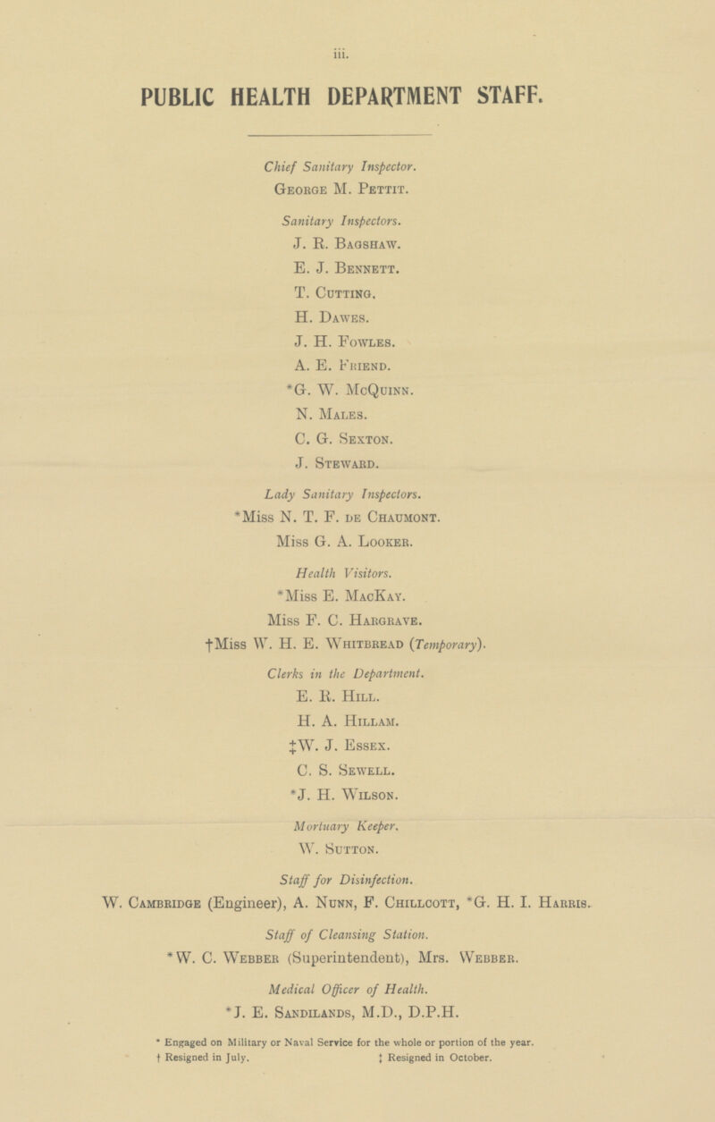 PUBLIC HEALTH DEPARTMENT STAFF. Chief Sanitary Inspector. George M. Pettit. Sanitary Inspectors. J.R. Bagshaw. E.J. Bennett. T. Cutting. H. Dawes. J.H. Fowles. A.E. Friend. *G.W. McQuinn. N. Males. C.G. Sexton. J. Steward. Lady Sanitary Inspectors. *Miss N.T.F. de Chaumont. Miss G.A. Looker. Health Visitors. *Miss E. MacKay. Miss F.C. Hargrave. †Miss W.H.E. Whitbread (Temporary). Clerks in the Department. E.K. Hill. H. A. Hillam. ‡W. J. Essex. C. S. Sewell. *J.H. Wilson. Mortuary Keeper. W. Sutton. Staff for Disinfection. W. Cambridge (Engineer), A. Nunn, F. Chillcott, *G.H.I. Harris. Staff of Cleansing Station. *W. C. Webber (Superintendent), Mrs. Webber. Medical Officer of Health. *J. E. Sandilands, M.D., D.P.H. *Engaged on Military or Naval Service for the whole or portion of the year. ‡Resigned in July. ‡Resigned in October.