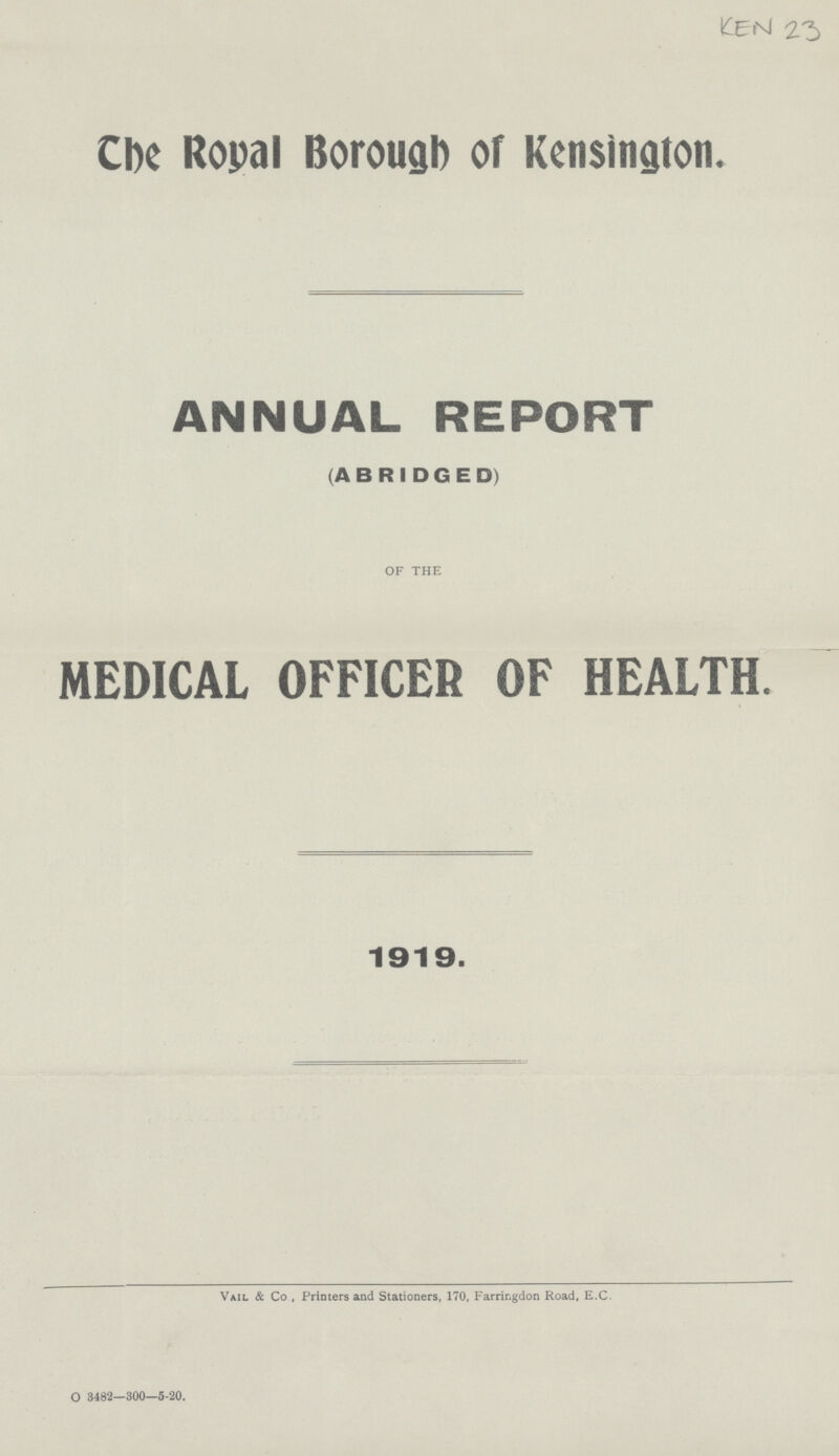 KEN 23 The Royal Borough of Kensington. ANNUAL REPORT (ABRIDGED) OF THE MEDICAL OFFICER OF HEALTH. 1919. Vail & Co , Printers and Stationers, 170, Farringdon Road, E.C. O 3482-300—5-20.