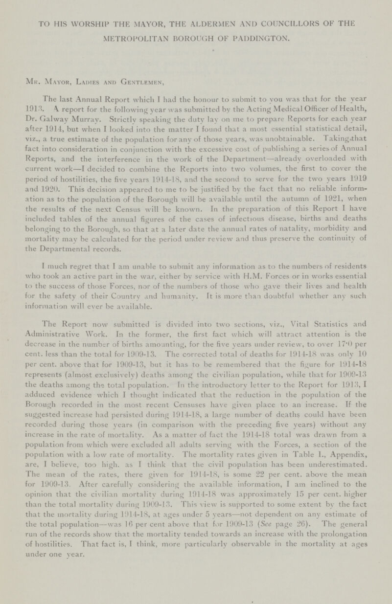 TO HIS WORSHIP THE MAYOR, THE ALDERMEN AND COUNCILLORS OF THE METROPOLITAN BOROUGH OF PADDINGTON. Mr. Mayor, Ladies and Gentlemen, The last Annual Report which I had the honour to submit to you was that for the year 1913. A report for the following year was submitted by the Acting Medical Officer of Health, Dr. Galway Murray. Strictly speaking the duty lay on me to prepare Reports for each year after 1914, but when I looked into the matter I found that a most essential statistical detail, viz., a true estimate of the population for any of those years, was unobtainable. Taking that fact into consideration in conjunction with the excessive cost of publishing a series of Annual Reports, and the interference in the work of the Department—already overloaded with current work—I decided to combine the Reports into two volumes, the first to cover the period of hostilities, the five years 1914-18, and the second to serve for the two years 1919 and 1920. This decision appeared to me to be justified by the fact that no reliable inform ation as to the population of the Borough will be available until the autumn of 1921, when the results of the next Census will be known. In the preparation of this Report I have included tables of the annual figures of the cases of infectious disease, births and deaths belonging to the Borough, so that at a later date the annual rates of natality, morbidity and mortality may be calculated for the period under review and thus preserve the continuity of the Departmental records. I much regret that I am unable to submit any information as to the numbers of residents who took an active part in the war, either by service with H.M. Forces or in works essential to the success of those Forces, nor of the numbers of those who gave their lives and health for the safety of their Country and humanity. It is more than doubtful whether any such information will ever be available. I he Report now submitted is divided into two sections, viz., Vital Statistics and Administrative Work. In the former, the first fact which will attract attention is the decrease in the number of births amounting, for the five years under review, to over 17.0 per cent. less than the total for 1909-13. The corrected total of deaths for 1914-18 was only 10 per cent. above that for 1909-13, but it has to be remembered that the figure for 1914-18 represents (almost exclusively) deaths among the civilian population, while that for 1909-13 the deaths among the total population. In the introductory letter to the Report for 1913, I adduced evidence which I thought indicated that the reduction in the population of the Borough recorded in the most recent Censuses have given place to an increase. If the suggested increase had persisted during 1914-18, a large number of deaths could have been recorded during those years (in comparison with the preceding five years) without any increase in the rate of mortality. As a matter of fact the 1914-18 total was drawn from a population from which were excluded all adults serving with the Forces, a section of the population with a low rate of mortality. The mortality rates given in Table I., Appendix, are, I believe, too high. as I think that the civil population has been underestimated. The mean of the rates, there given for 1914-18, is some 22 per cent. above the mean for 1909-13. After carefully considering the available information, I am inclined to the opinion that the civilian mortality during 1914-18 was approximately 15 per cent, higher than the total mortality during 1909-13. This view is supported to some extent by the fact that the mortality during 1914-18, at ages under 5 years—not dependent on any estimate of the total population--was 16 per cent above that for 1909-13 (See page 26). The general run of the records show that the mortality tended towards an increase with the prolongation of hostilities. That fact is, I think, more particularly observable in the mortality at ages under one year.