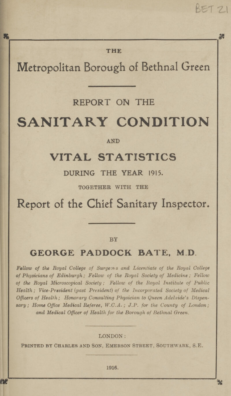 BET 21 THE Metropolitan Borough of Bethnal Green REPORT ON THE SANITARY CONDITION AND VITAL STATISTICS DURING THE YEAR 1915. TOGETHER WITH THE Report of the Chief Sanitary Inspector. BY GEORGE PADDOCK BATE, M D Fellow of the Royal College of Surgen,.s and Licentiate of the Royal College of Physicians of Edinburgh; Fellow of the Royal Society of Medicine; Fellow of the Royal Microscopical Society; Fellow of the Royal Institute of Public Health; Vice-President (past President) of the Incorporated Society of Medical Officers of Health; Honorary Consulting Physician to Queen Adelaide's Dispen sary ; Home Office Medical Referee, W.C.A. ; J.P. for the County of London; and Medical Officer of Health for the Borough of Bethnal Oreen. LONDON: PRINTED BY CHARLES AND SON, EMERSON STREET, SOUTHWARK, S.E. 1916.