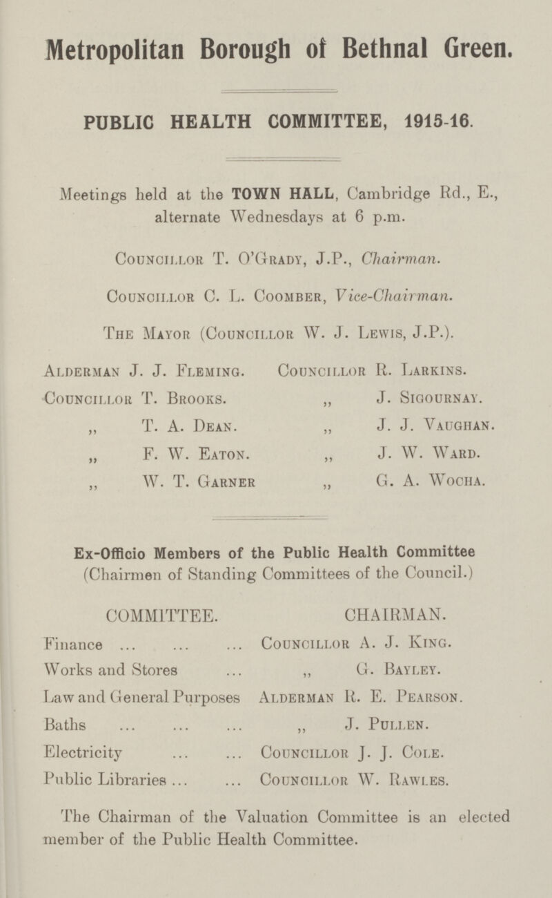 Metropolitan Borough of Bethnal Green. PUBLIC HEALTH COMMITTEE, 1915-16. Meetings held at the TOWN HALL, Cambridge Rd., E., alternate Wednesdays at 6 p.m. Councillor T. O'Grady, J.P., Chairman. Councillor C. L. Coomber, Vice-Chairman. The Mayor (Councillor W. J. Lewis, J.P.). Alderman J. J. Fleming. Councillor R. Larkins. Councillor T. Brooks. ,, J. Sigournay. „ T. A. Dean. „ J. J. Vaughan. „ F. W. Eaton. „ J. W. Ward. ,, W. T. Garner „ G. A. Wocha. Ex-Officio Members of the Public Health Committee (Chairmen of Standing Committees of the Council.) COMMITTEE. CHAIRMAN. Finance Councillor A. J. King. Works and Stores ,, G. Bayley. Law and General Purposes Alderman R. E. Pearson. Baths „ J. Pullen. Electricity Councillor J. J. Cole. Public Libraries Councillor W. Rawles. The Chairman of the Valuation Committee is an elected member of the Public Health Committee.