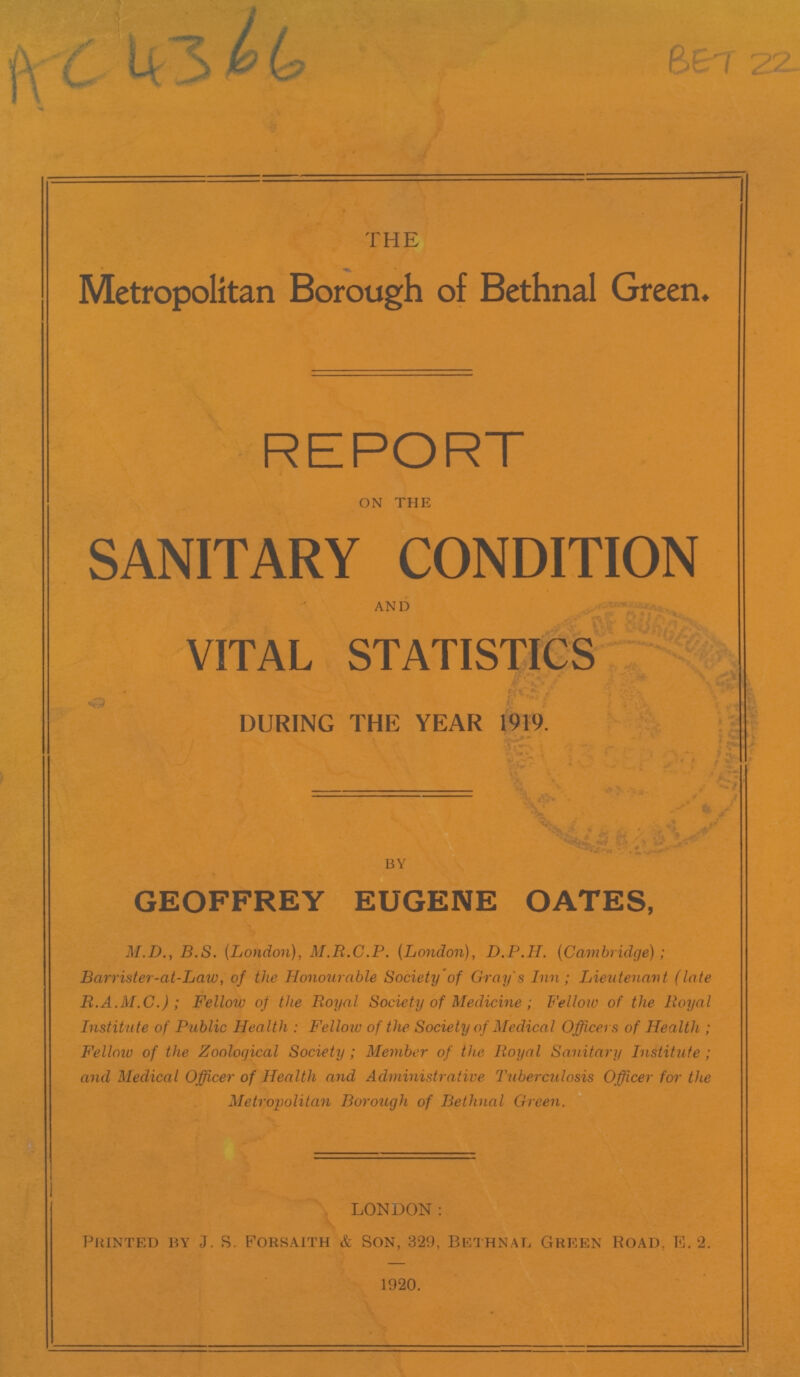 AC 4366 BET 22 THE Metropolitan Borough of Bethnal Green. REPORT on the SANITARY CONDITION and VITAL STATISTICS DURING THE YEAR 1919. BY GEOFFREY EUGENE OATES, M.D., B.S. (London), M.R.C.P. (London), D.P.H. (Cambridge); Barrister-at-Law, of the Honourable Society of Gray's Inn; Lieutenant (late R.A.M.C.); Fellow of the Royal Society of Medicine; Fellow of the Royal Institute of Public Health: Fellow of the Society of Medical Officers of Health; Fellow of the Zoological Society; Member of the Royal Sanitary Institute; and Medical Officer of Health and Administrative Tuberculosis Officer for the Metropolitan Borough of Bethnal Green. LONDON: Printed by J. S. Forsaith & Son, 329, Bethnal Green Road. E. 2. 1920.