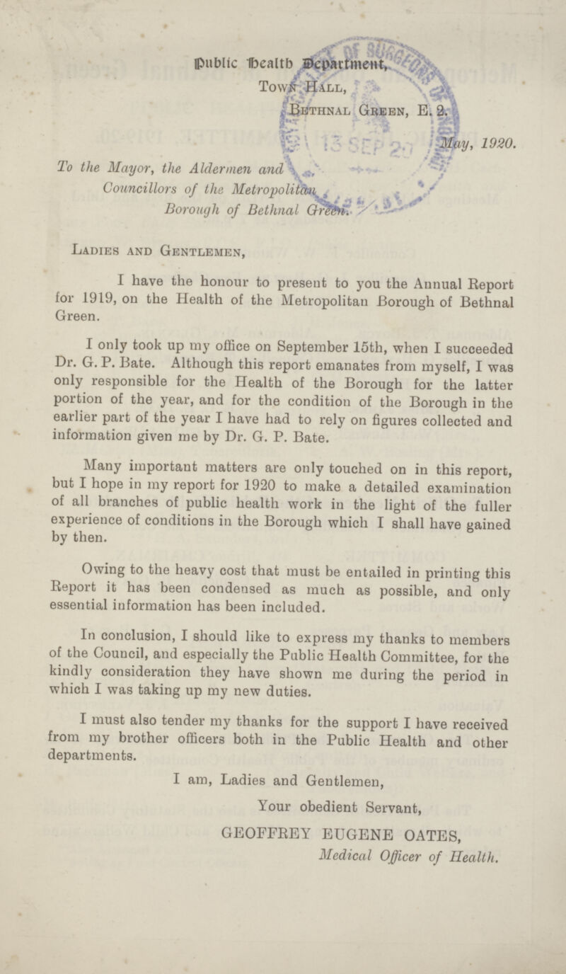 Public Health Department, Town Hall, Bethnal Green, E. 2. May, 1920 To the Mayor, the Aldermen and Councillors of the Metropolitan Borough of Bethnal Green. Ladies and Gentlemen, I have the honour to present to you the Annual Report for 1919, on the Health of the Metropolitan Borough of Bethnal Green. I only took up my office on September 15th, when I succeeded Dr. G.P. Bate. Although this report emanates from myself, I was only responsible for the Health of the Borough for the latter portion of the year, and for the condition of the Borough in the earlier part of the year I have had to rely on figures collected and information given me by Dr. G. P. Bate. Many important matters are only touched on in this report, but I hope in my report for 1920 to make a detailed examination of all branches of public health work in the light of the fuller experience of conditions in the Borough which I shall have gained by then. Owing to the heavy cost that must be entailed in printing this Report it has been condensed as much as possible, and only essential information has been included. In conclusion, I should like to express my thanks to members of the Council, and especially the Public Health Committee, for the kindly consideration they have shown me during the period in which I was taking up my new duties. I must also tender my thanks for the support I have received from my brother officers both in the Public Health and other departments. I am, Ladies and Gentlemen, Your obedient Servant, GEOFFREY EUGENE OATES, Medical Officer of Health.