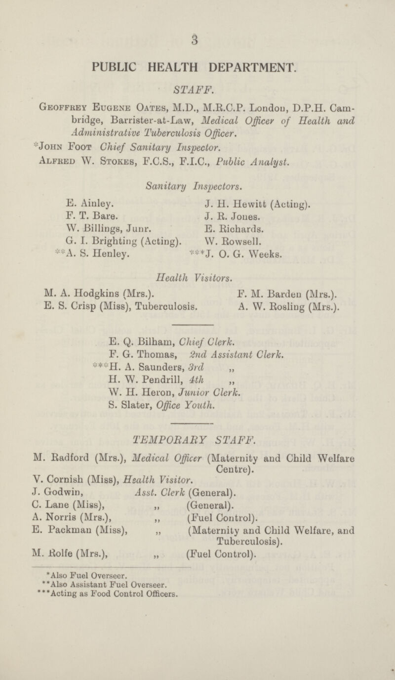 3 PUBLIC HEALTH DEPARTMENT. STAFF. Geoffrey Eugene Oates, M.D., M.R.C.P. Londou, D.P.H. Cam bridge, Barrister-at-Law, Medical Officer of Health and Administrative Tuberculosis Officer. *John Foot Chief Sanitary Inspector. Alfred W. Stokes, F.C.S., F.I.C., Public Analyst. Sanitary Inspectors. E. Ainley. J. H. Hewitt (Acting). F. T. Bare. J. E. Jones. W. Billings, Junr. E. Richards. G. I. Brighting (Acting). W. Bowsell. **A. S. Henley. ***J. O. G. Weeks. Health Visitors. M. A. Hodgkins (Mrs.). F. M. Barden (Mrs.). E. S. Crisp (Miss), Tuberculosis. A. W. Rosliug (Mrs.). E. Q. Bilham, Chief Clerk. F. G. Thomas, 2nd Assistant Clerk. ***H. A. Saunders, 3rd ,, H. W. Pendrill, 4th ,, W. H. Heron, Junior Clerk. S. Slater, Office Youth. TEMPORARY STAFF. M. Radford (Mrs.), Medical Officer (Maternity and Child Welfare Centre). V. Cornish (Miss), Health Visitor. J. Godwin, Asst. Clerk (General). C. Lane (Miss), „ (General). A. Norris (Mrs.), ,, (Fuel Control). E. Packman (Miss), ,, (Maternity and Child Welfare, and Tuberculosis). M. Rolfe (Mrs.), „ (Fuel Control). *Also Fuel Overseer. **Also Assistant Fuel Overseer. ***Acting as Food Control Officers.