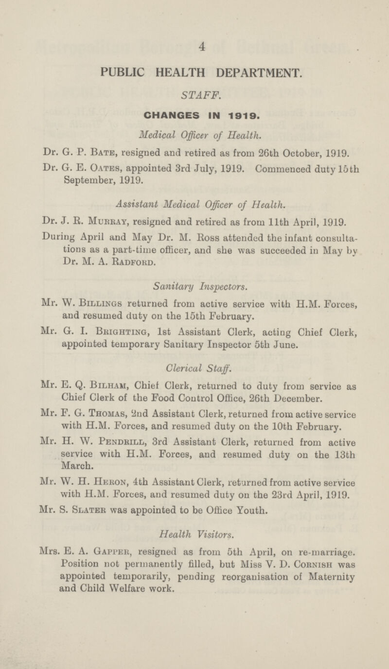 4 PUBLIC HEALTH DEPARTMENT. STAFF. CHANGES IN 1919. Medical Officer of Health. Dr. G. P. Bate, resigned and retired as from 26th October, 1919. Dr. G. E. Oates, appointed 3rd July, 1919. Commenced duty 15 th September, 1919. Assistant Medical Officer of Health. Dr. J. R. Murray, resigned and retired as from 11th April, 1919. During April and May Dr. M. Ross attended the infant consulta tions as a part-time officer, and she was succeeded in May by Dr. M. A. Radford. Sanitary Inspectors. Mr. W. Billings returned from active service with H.M. Forces, and resumed duty on the 15th February. Mr. G. I. Brighting, 1st Assistant Clerk, acting Chief Clerk, appointed temporary Sanitary Inspector 5th June. Clerical Staff. Mr. E. Q. Bilham, Chief Clerk, returned to duty from service as Chief Clerk of the Food Control Office, 26th December. Mr. F. G. Thomas, 2nd Assistant Clerk, returned from active service with H.M. Forces, and resumed duty on the 10th February. Mr. H. W. Pendrill, 3rd Assistant Clerk, returned from active service with H.M. Forces, and resumed duty on the 13th March. Mr. W. H. Heron, 4th Assistant Clerk, returned from active service with H.M. Forces, and resumed duty on the 23rd April, 1919. Mr. S. Slater was appointed to be Office Youth. Health Visitors. Mrs. E. A. Gapper, resigned as from 5th April, on re-marriage. Position not permanently filled, but Miss V. D. Cornish was appointed temporarily, pending reorganisation of Maternity and Child Welfare work.