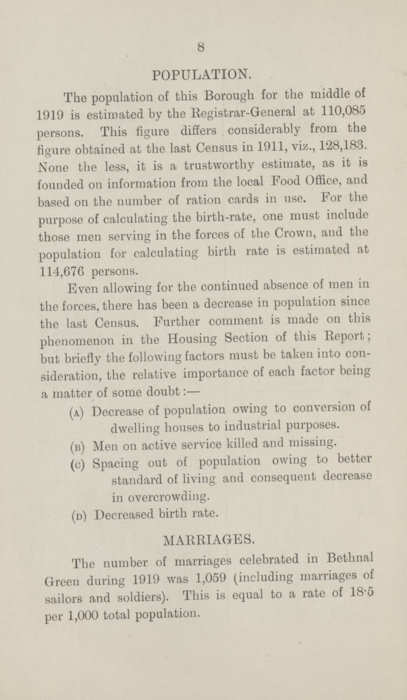 8 POPULATION. The population of this Borough for the middle of 1919 is estimated by the Registrar-General at 110,085 persons. This figure differs considerably from the figure obtained at the last Census in 1911, viz., 128,183. None the less, it is a trustworthy estimate, as it is founded on information from the local Food Office, and based on the number of ration cards in use. For the purpose of calculating the birth-rate, one must include those men serving in the forces of the Crown, and the population for calculating birth rate is estimated at 114,676 persons. Even allowing for the continued absence of men in the forces, there has been a decrease in population since the last Census. Further comment is made on this phenomenon in the Housing Section of this Report; but briefly the following factors must be taken into con sideration, the relative importance of each factor being a matter of some doubt:— (a) Decrease of population owing to conversion of dwelling houses to industrial purposes. (b) Men on active service killed and missing. (c) Spacing out of population owing to better standard of living and consequent decrease in overcrowding. (d) Decreased birth rate. MARRIAGES. The number of marriages celebrated in Bethnal Green during 1919 was 1,059 (including marriages of sailors and soldiers). This is equal to a rate of 18.5 per 1,000 total population.