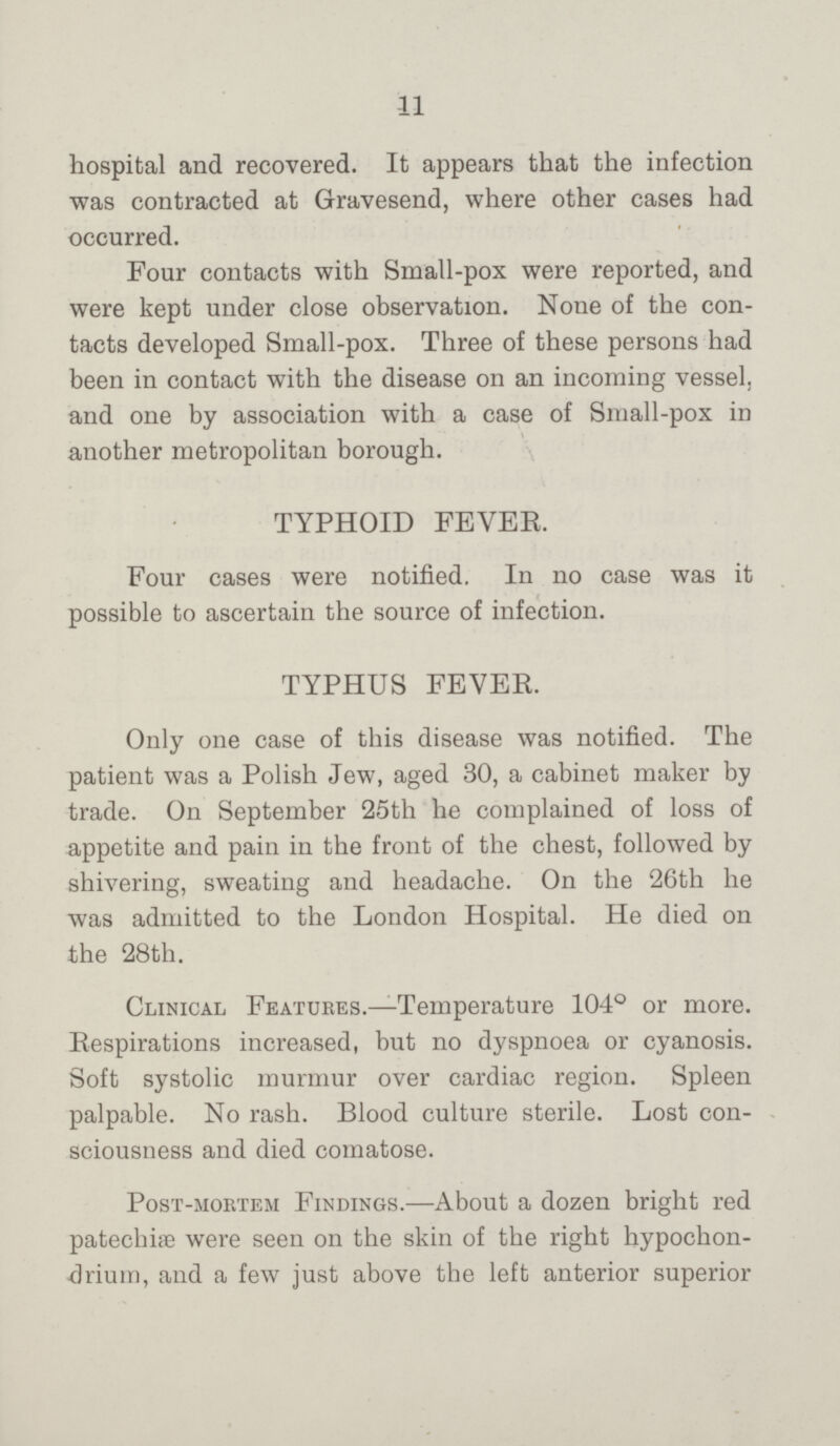 11 hospital and recovered. It appears that the infection was contracted at Gravesend, where other cases had occurred. Four contacts with Small-pox were reported, and were kept under close observation. None of the con tacts developed Small-pox. Three of these persons had been in contact with the disease on an incoming vessel, and one by association with a case of Small-pox in another metropolitan borough. TYPHOID FEVER. Four cases were notified. In no case was it possible to ascertain the source of infection. TYPHUS FEVER. Only one case of this disease was notified. The patient was a Polish Jew, aged 30, a cabinet maker by trade. On September 25th he complained of loss of appetite and pain in the front of the chest, followed by shivering, sweating and headache. On the 26th he was admitted to the London Hospital. He died on the 28th. Clinical Features.—Temperature 104° or more. Respirations increased, but no dyspnoea or cyanosis. Soft systolic murmur over cardiac region. Spleen palpable. No rash. Blood culture sterile. Lost con sciousness and died comatose. Post-mortem Findings.—About a dozen bright red patechiæ were seen on the skin of the right hypochon drium, and a few just above the left anterior superior